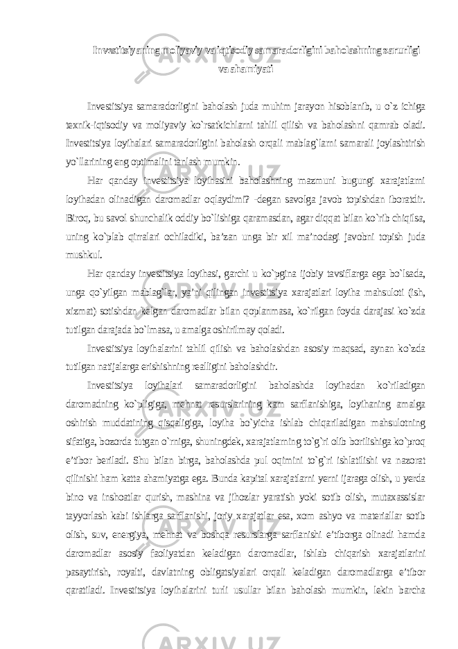 Investitsiyaning moliyaviy va iqtisodiy samaradorligini baholashning zarurligi va ahamiyati Investitsiya samaradorligini baholash juda muhim jarayon hisoblanib, u o`z ichiga texnik-iqtisodiy va moliyaviy ko`rsatkichlarni tahlil qilish va baholashni qamrab oladi. Investitsiya loyihalari samaradorligini baholash orqali mablag`larni samarali joylashtirish yo`llarining eng optimalini tanlash mumkin. Har qanday investitsiya loyihasini baholashning mazmuni bugungi xarajatlarni loyihadan olinadigan daromadlar oqlaydimi? -degan savolga javob topishdan iboratdir. Biroq, bu savol shunchalik oddiy bo`lishiga qaramasdan, agar diqqat bilan ko`rib chiqilsa, uning ko`plab qirralari ochiladiki, ba’zan unga bir xil ma’nodagi javobni topish juda mushkul. Har qanday investitsiya loyihasi, garchi u ko`pgina ijobiy tavsiflarga ega bo`lsada, unga qo`yilgan mablag`lar, ya’ni qilingan investitsiya xarajatlari loyiha mahsuloti (ish, xizmat) sotishdan kelgan daromadlar bilan qoplanmasa, ko`rilgan foyda darajasi ko`zda tutilgan darajada bo`lmasa, u amalga oshirilmay qoladi. Investitsiya loyihalarini tahlil qilish va baholashdan asosiy maqsad, aynan ko`zda tutilgan natijalarga erishishning realligini baholashdir. Investitsiya loyihalari samaradorligini baholashda loyihadan ko`riladigan daromadning ko`pligiga, mehnat resurslarining kam sarflanishiga, loyihaning amalga oshirish muddatining qisqaligiga, loyiha bo`yicha ishlab chiqariladigan mahsulotning sifatiga, bozorda tutgan o`rniga, shuningdek, xarajatlarning to`g`ri olib borilishiga ko`proq e’tibor beriladi. Shu bilan birga, baholashda pul oqimini to`g`ri ishlatilishi va nazorat qilinishi ham katta ahamiyatga ega. Bunda kapital xarajatlarni yerni ijaraga olish, u yerda bino va inshoatlar qurish, mashina va jihozlar yaratish yoki sotib olish, mutaxassislar tayyorlash kabi ishlarga sarflanishi, joriy xarajatlar esa, xom ashyo va materiallar sotib olish, suv, energiya, mehnat va boshqa resurslarga sarflanishi e’tiborga olinadi hamda daromadlar asosiy faoliyatdan keladigan daromadlar, ishlab chiqarish xarajatlarini pasaytirish, royalti, davlatning obligatsiyalari orqali keladigan daromadlarga e’tibor qaratiladi. Investitsiya loyihalarini turli usullar bilan baholash mumkin, lekin barcha 