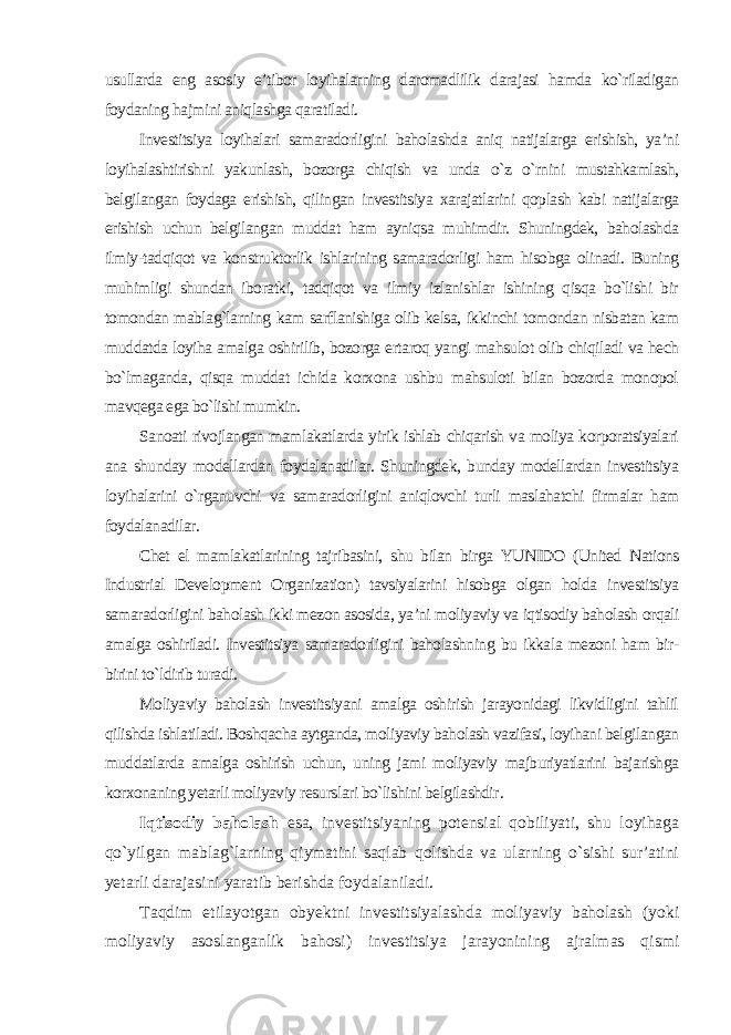 usullarda eng asosiy e’tibor loyihalarning daromadlilik darajasi hamda ko`riladigan foydaning hajmini aniqlashga qaratiladi. Investitsiya loyihalari samaradorligini baholashda aniq natijalarga erishish, ya’ni loyihalashtirishni yakunlash, bozorga chiqish va unda o`z o`rnini mustahkamlash, belgilangan foydaga erishish, qilingan investitsiya xarajatlarini qoplash kabi natijalarga erishish uchun belgilangan muddat ham ayniqsa muhimdir. Shuningdek, baholashda ilmiy-tadqiqot va konstruktorlik ishlarining samaradorligi ham hisobga olinadi. Buning muhimligi shundan iboratki, tadqiqot va ilmiy izlanishlar ishining qisqa bo`lishi bir tomondan mablag`larning kam sarflanishiga olib kelsa, ikkinchi tomondan nisbatan kam muddatda loyiha amalga oshirilib, bozorga ertaroq yangi mahsulot olib chiqiladi va hech bo`lmaganda, qisqa muddat ichida korxona ushbu mahsuloti bilan bozorda monopol mavqega ega bo`lishi mumkin. Sanoati rivojlangan mamlakatlarda yirik ishlab chiqarish va moliya korporatsiyalari ana shunday modellardan foydalanadilar. Shuningdek, bunday modellardan investitsiya loyihalarini o`rganuvchi va samaradorligini aniqlovchi turli maslahatchi firmalar ham foydalanadilar. Chet el mamlakatlarining tajribasini, shu bilan birga YUNIDO (United Nations Industrial Development Organization) tavsiyalarini hisobga olgan holda investitsiya samaradorligini baholash ikki mezon asosida, ya’ni moliyaviy va iqtisodiy baholash orqali amalga oshiriladi. Investitsiya samaradorligini baholashning bu ikkala mezoni ham bir- birini to`ldirib turadi. Moliyaviy baholash investitsiyani amalga oshirish jarayonidagi likvidligini tahlil qilishda ishlatiladi. Boshqacha aytganda, moliyaviy baholash vazifasi, loyihani belgilangan muddatlarda amalga oshirish uchun, uning jami moliyaviy majburiyatlarini bajarishga korxonaning yetarli moliyaviy resurslari bo`lishini belgilashdir . Iqtisodiy baholash esa, investitsiyaning potensial qobiliyati, shu loyihaga qo`yilgan mablag`larning qiymatini saqlab qolishda va ularning o`sishi sur’atini yetarli darajasini yaratib berishda foydalaniladi. Taqdim etilayotgan obyektni investitsiyalashda moliyaviy baholash (yoki moliyaviy asoslanganlik bahosi) investitsiya jarayonining ajralmas qismi 