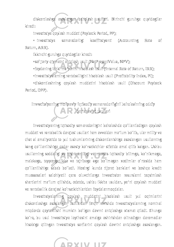 diskontlashga asoslangan baholash usullari. Birinchi guruhga quyidagilar kiradi: investitsiya qoplash muddati (Payback Period, PP); • investitsiya samaradorligi koeffitsiyenti (Accounting Rate of Return, ARR ). Ikkinchi guruhga quyidagilar kiradi: •sof joriy qiymatni aniqlash usuli (NetPresentValue, NPV); •foydaning ichki me’yorini hisoblash usuli (Internal Rate of Return, IRR); •investitsiyalarning rentabelligini hisoblash usuli (Profitability Index, PI); •diskontlashning qoplash muddatini hisoblash usuli (Discount Payback Period, DPP). Investitsiyaning moliyaviy-iqtisodiy samaradorligini baholashning oddiy (an’anaviy) usullari Investitsiyaning iqtisodiy samaradorligini baholashda qo`llaniladigan qoplash muddati va rentabellik darajasi usullari ham avvaldan ma’lum bo`lib, ular milliy va chet el amaliyotida to pul tushumlarining diskontlanishiga asoslangan usullarning keng qo`llanilishiga qadar asosiy ko`rsatkichlar sifatida amal qilib kelgan. Ushbu usullarning soddaligi va tushunarliligi va maxsus iqtisodiy bilimga, ko`nikmaga, malakaga, tayyorgarlikka va tajribaga ega bo`lmagan xodimlar o`rtasida ham qo`llanilishiga sabab bo`ladi. Hozirgi kunda tijorat banklari va boshqa kredit muassasalari salohiyatli qarz oluvchilarga investitsion resurslarni taqsimlash shartlarini ma’lum qilishda, odatda, ushbu ikkita usuldan, ya’ni qoplash muddati va rentabellik darajasi ko`rsatkichlaridan foydalanmoqdalar . Investitsiyalarning qoplash muddatini hisoblash usuli pul oqimlarini diskontlashga asoslangan usullardan farqli ravishda investitsiyalarning nominal miqdorda qaytarilishi mumkin bo`lgan davrni aniqlashga xizmat qiladi. Shunga ko`ra, bu usul investitsiya loyihasini amalga oshirishdan olinadigan daromadlar hisobiga qilingan investitsiya sarflarini qoplash davrini aniqlashga asoslangan. 