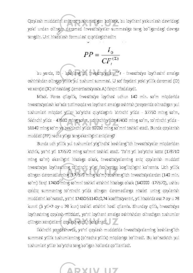 Qoplash muddatini aniqroq tushunadigan bo`lsak, bu loyihani yakunlash davridagi yoki undan olingan daromad investitsiyalar summasiga teng bo`lgandagi davrga tengdir. Uni hisoblash formulasi quyidagichadir: bu yerda, I0 - boshlang`ich investitsiyalar; CF t - investitsiya loyihasini amalga oshirishdan olingan yillik pul tushumi summasi. U sof foydani yoki yillik daromad (D) va xarajat (X) o`rtasidagi (amortizatsiyasiz A) farqni ifodalaydi. Misol. Faraz qilaylik, investitsiya loyihasi uchun 140 mln. so`m miqdorida investitsiyalash ko`zda tutilmoqda va loyihani amalga oshirish jarayonida olinadigan pul tushumlari miqdori yillar bo`yicha quyidagini: birinchi yilda - 37750 ming so`m, ikkinchi yilda - 42390 ming so`m, uchinchi yilda-47430 ming so`m, to`rtinchi yilda - 51140 ming so`m va beshinchi yilda 60030 ming so`mni tashkil etadi. Bunda qoplanish muddati (PP) necha yilga teng ekanligini aniqlang? Bunda uch yillik pul tushumlari yig`indisi boshlang`ich investitsiyalar miqdoridan kichik, ya’ni yil 127570 ming so`mni tashkil etadi. To`rt yil bo`yicha katta (178710 ming so`m) ekanligini hisobga olsak, investitsiyalarning aniq qoplanish muddati investitsiya loyihasining to`rtinchi yilgi faoliyatiga bog`liqligini ko`ramiz. Uch yillik olingan daromadlarning (127570 ming so`m) boshlang`ich investitsiyalardan (140 mln. so`m) farqi 12430 ming so`mni tashkil etishini hisobga olsak (140000 -127570), ushbu qoldiq summaning to`rtinchi yilda olingan daromadlarga nisabti uning qoplanish muddatini ko`rsatadi, ya’ni 12430/51140q0,24 koeffitsiyentni, yil hisobida esa 2 oy-u 28 kunni (3 yil+2 oy-u 28 kun) tashkil etishini hosil qilamiz. Shunday qilib, investitsiya loyihasining qoplash muddati, ya’ni loyihani amalga oshirishdan olinadigan tushumlar qilingan xarajatlarni qoplash vaqti hisoblanadi. Ikkinchi yondashuvda, ya’ni qoplash muddatida investitsiyalarning boshlang`ich summasi yillik tushumlarning (o`rtacha yillik) miqdoriga bo`linadi. Bu ko`rsatkich pul tushumlari yillar bo`yicha teng bo`lgan hollarda qo`llaniladi. 