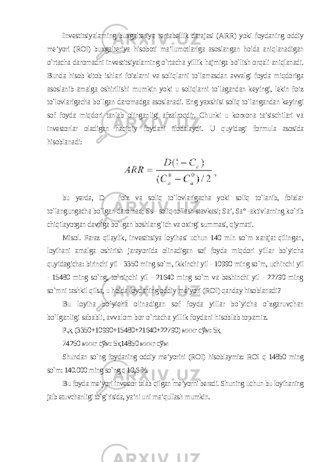 Investitsiyalarning buxgalteriya rentabellik darajasi (ARR) yoki foydaning oddiy me’yori (ROI) buxgalteriya hisoboti ma’lumotlariga asoslangan holda aniqlanadigan o`rtacha daromadni investitsiyalarning o`rtacha yillik hajmiga bo`lish orqali aniqlanadi. Bunda hisob-kitob ishlari foizlarni va soliqlarni to`lamasdan avvalgi foyda miqdoriga asoslanib amalga oshirilishi mumkin yoki u soliqlarni to`lagandan keyingi, lekin foiz to`lovlarigacha bo`lgan daromadga asoslanadi. Eng yaxshisi soliq to`langandan keyingi sof foyda miqdori tanlab olinganligi afzalroqdir. Chunki u korxona ta’sischilari va investorlar oladigan haqiqiy foydani ifodalaydi. U quyidagi formula asosida hisoblanadi : bu yerda, D - foiz va soliq to`lovlarigacha yoki soliq to`lanib, foizlar to`langungacha bo`lgan daromad; Ss - soliq to`lash stavkasi; Sa’, Sa° -aktivlarning ko`rib chiqilayotgan davriga bo`lgan boshlang`ich va oxirgi summasi, qiymati. Misol. Faraz qilaylik, investitsiya loyihasi uchun 140 mln so`m xarajat qilingan, loyihani amalga oshirish jarayonida olinadigan sof foyda miqdori yillar bo`yicha quyidagicha: birinchi yil - 3350 ming so`m, ikkinchi yil - 10990 ming so`m, uchinchi yil - 15480 ming so`ng, to`rtinchi yil - 21640 ming so`m va beshinchi yil - 22790 ming so`mni tashkil qilsa, u holda foydaning oddiy me’yori (ROI) qanday hisoblanadi ? Bu loyiha bo`yicha olinadigan sof foyda yillar bo`yicha o`zgaruvchan bo`lganligi sababli, avvalom bor o`rtacha yillik foydani hisoblab topamiz . Р ч қ (3350+10990+15480+21640+22790) минг сўм: 5қ 74250 минг сўм: 5қ14850 минг сўм Shundan so`ng foydaning oddiy me’yorini (ROI) hisoblaymiz: ROI q 14850 ming so`m: 140.000 ming so`ng q 10,6 %. Bu foyda me’yori investor talab qilgan me’yorni beradi. Shuning uchun bu loyihaning jalb etuvchanligi to`g`risida, ya’ni uni ma’qullash mumkin. 