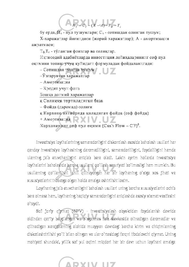 Investitsiya loyihalarining samaradorligini diskontlash asosida baholash usullari har qanday investitsiya loyihasining daromadliligini, samaradorliligini, foydaliligini hamda ularning jalb etuvchanligini aniqlab bera oladi. Lekin ayrim hollarda investitsiya loyihalarini baholashda barcha usullarni qo`llash zaruriyati bo`lmasligi ham mumkin. Bu usullarning qo`llanilishi tahlil qilinayotgan har bir loyihaning o`ziga xos jihati va xususiyatlarini inobatga olgan holda amalga oshirilishi lozim. Loyihaning jalb etuvchanligini baholash usullari uning barcha xususiyatlarini ochib bera olmasa ham, loyihaning haqiqiy samaradorligini aniqlashda asosiy xizmat vazifasini o`taydi . Sof joriy qiymat ( NPV ) - investitsiyalash obyektidan foydalanish davrida oldindan qat’iy belgilangan va o`zgarmas foiz stavkasida olinadigan daromadlar va qilinadigan xarajatlarning alohida muayyan davrdagi barcha kirim va chiqimlarning diskotlashtirilishi yo`li bilan olingan va ular o`rtasidagi farqni ifodalovchi qiymat. Uning mohiyati shundaki, yillik sof pul oqimi miqdori har bir davr uchun loyihani amalga 