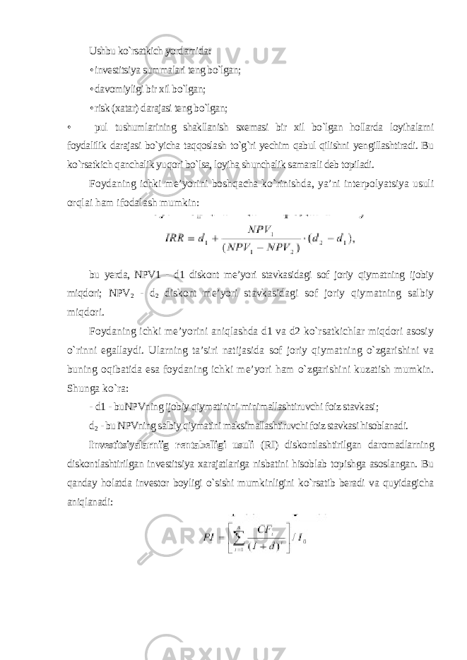 Ushbu ko`rsatkich yordamida: • investitsiya summalari teng bo`lgan; • davomiyligi bir xil bo`lgan; • risk (xatar) darajasi teng bo`lgan; • pul tushumlarining shakllanish sxemasi bir xil bo`lgan hollarda loyihalarni foydalilik darajasi bo`yicha taqqoslash to`g`ri yechim qabul qilishni yengillashtiradi. Bu ko`rsatkich qanchalik yuqori bo`lsa, loyiha shunchalik samarali deb topiladi. Foydaning ichki me’yorini boshqacha ko`rinishda, ya’ni interpolyatsiya usuli orqlai ham ifodalash mumkin : bu yerda, NPV1 - d1 diskont me’yori stavkasidagi sof joriy qiymatning ijobiy miqdori; NPV 2 - d 2 diskont me’yori stavkasidagi sof joriy qiymatning salbiy miqdori. Foydaning ichki me’yorini aniqlashda d1 va d2 ko`rsatkichlar miqdori asosiy o`rinni egallaydi. Ularning ta’siri natijasida sof joriy qiymatning o`zgarishini va buning oqibatida esa foydaning ichki me’yori ham o`zgarishini kuzatish mumkin. Shunga ko`ra: - d 1 - buNPVning ijobiy qiymatinini minimallashtiruvchi foiz stavkasi ; d 2 - bu NPVning salbiy qiymatini maksimallashtiruvchi foiz stavkasi hisoblanadi. Investitsiyalarniig rentabelligi usuli (RI) diskontlashtirilgan daromadlarning diskontlashtirilgan investitsiya xarajatlariga nisbatini hisoblab topishga asoslangan. Bu qanday holatda investor boyligi o`sishi mumkinligini ko`rsatib beradi va quyidagicha aniqlanadi: 