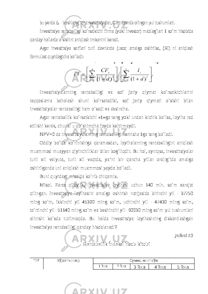 bu yerda I 0 - boshlang`ich investitsiyalar, CF-t davrda olingan pul tushumlari. Investitsiya rentabelligi ko`rsatkichi firma (yoki investor) mablag`lari 1 so`m hisobida qanday hollarda o`sishini aniqlash imkonini beradi. Agar investitsiya sarflari turli davrlarda (uzoq amalga oshirilsa, (RI) ni aniqlash formulasi quyidagicha bo`ladi : Investitsiyalarning rentabelligi va sof joriy qiymat ko`rsatkichlarini taqqoslama baholash shuni ko`rsatadiki, sof joriy qiymati o`sishi bilan investitsiyalar rentabelligi ham o`sadi va aksincha. Agar rentabellik ko`rsatkichi «1»ga teng yoki undan kichik bo`lsa, loyiha rad etilishi kerak, chunki u qo`shimcha foyda keltirmaydi. NPV=0 da investitsiyalarning rentabelligi hamisha 1ga teng bo`ladi. Oddiy bo`lib ko`rinishiga qaramasdan, loyihalarning rentabelligini aniqlash muammosi muayyan qiyinchiliklar bilan bog`liqdir. Bu hol, ayniqsa, investitsiyalar turli xil valyuta, turli xil vaqtda, ya’ni bir qancha yillar oralig`ida amalga oshirilganda uni aniqlash muammosi paydo bo`ladi. Buni quyidagi misolda ko`rib chiqamiz. Misol. Faraz qilaylik, investitsiya loyihasi uchun 140 mln. so`m xarajat qilingan. Investitsiya loyihasini amalga oshirish natijasida birinchi yil - 37750 ming so`m, ikkinchi yil 45390 ming so`m, uchinchi yil - 47430 ming so`m, to`rtinchi yil- 51140 ming so`m va beshinchi yil- 60030 ming so`m pul tushumlari olinishi ko`zda tutilmoqda. Bu holda investitsiya loyihasining diskontlashgan investitsiya rentabelligi qanday hisoblanadi? jadval 10 Rentabellik indeksi hisob-kitobi Т/Р Кўрсаткичлар Сумма, минг сўм 1 йил 2 йил 3 йил 4 йил 5 йил 