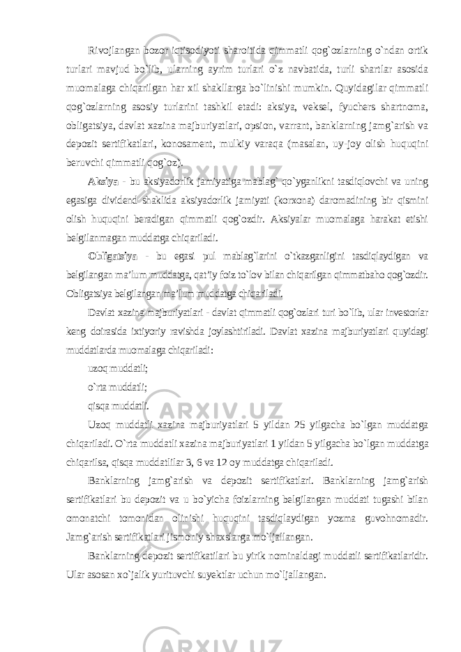 Rivojlangan bozor iqtisodiyoti sharoitida qimmatli qog`ozlarning o`ndan ortik turlari mavjud bo`lib, ularning ayrim turlari o`z navbatida, turli shartlar asosida muomalaga chiqarilgan har xil shakllarga bo`linishi mumkin. Quyidagilar qimmatli qog`ozlarning asosiy turlarini tashkil etadi: aksiya, veksel, fyuchers shartnoma, obligatsiya, davlat xazina majburiyatlari, opsion, varrant, banklarning jamg`arish va depozit sertifikatlari, konosament, mulkiy varaqa (masalan, uy-joy olish huquqini beruvchi qimmatli qog`oz). Aksiya - bu aksiyadorlik jamiyatiga mablag` qo`yganlikni tasdiqlovchi va uning egasiga dividend shaklida aksiyadorlik jamiyati (korxona) daromadining bir qismini olish huquqini beradigan qimmatli qog`ozdir. Aksiyalar muomalaga harakat etishi belgilanmagan muddatga chiqariladi. Obligatsiya - bu egasi pul mablag`larini o`tkazganligini tasdiqlaydigan va belgilangan ma’lum muddatga, qat’iy foiz to`lov bilan chiqarilgan qimmatbaho qog`ozdir. Obligatsiya belgilangan ma’lum muddatga chiqariladi. Davlat xazina majburiyatlari - davlat qimmatli qog`ozlari turi bo`lib, ular investorlar keng doirasida ixtiyoriy ravishda joylashtiriladi. Davlat xazina majburiyatlari quyidagi muddatlarda muomalaga chiqariladi : uzoq muddatli; o`rta muddatli; qisqa muddatli. Uzoq muddatli xazina majburiyatlari 5 yildan 25 yilgacha bo`lgan muddatga chiqariladi. O`rta muddatli xazina majburiyatlari 1 yildan 5 yilgacha bo`lgan muddatga chiqarilsa, qisqa muddatlilar 3, 6 va 12 oy muddatga chiqariladi. Banklarning jamg`arish va depozit sertifikatlari. Banklarning jamg`arish sertifikatlari bu depozit va u bo`yicha foizlarning belgilangan muddati tugashi bilan omonatchi tomonidan olinishi huquqini tasdiqlaydigan yozma guvohnomadir. Jamg`arish sertifikatlari jismoniy shaxslarga mo`ljallangan. Banklarning depozit sertifikatilari bu yirik nominaldagi muddatli sertifikatlaridir. Ular asosan xo`jalik yurituvchi suyektlar uchun mo`ljallangan. 