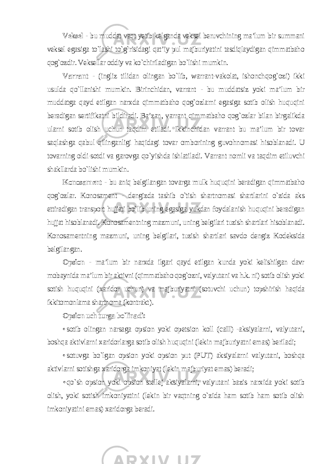 Veksel - bu muddat vaqt yetib kelganda veksel beruvchining ma’lum bir summani veksel egasiga to`lashi to`g`risidagi qat’iy pul majburiyatini tasdiqlaydigan qimmatbaho qog`ozdir. Veksellar oddiy va ko`chiriladigan bo`lishi mumkin. Varrant - (ingliz tilidan olingan bo`lib, warrant-vakolat, ishonchqog`ozi) ikki usulda qo`llanishi mumkin. Birinchidan, varrant - bu muddatsiz yoki ma’lum bir muddatga qayd etilgan narxda qimmatbaho qog`ozlarni egasiga sotib olish huquqini beradigan sertifikatni bildiradi. Ba’zan, varrant qimmatbaho qog`ozlar bilan birgalikda ularni sotib olish uchun taqdim etiladi. Ikkinchidan varrant bu ma’lum bir tovar saqlashga qabul qilinganligi haqidagi tovar omborining guvohnomasi hisoblanadi. U tovarning oldi-sotdi va garovga qo`yishda ishlatiladi. Varrant nomli va taqdim etiluvchi shakllarda bo`lishi mumkin. Konosament - bu aniq belgilangan tovarga mulk huquqini beradigan qimmatbaho qog`ozlar. Konosament - dengizda tashib o`tish shartnomasi shartlarini o`zida aks ettiradigan transport hujjati bo`lib uning egasiga yukdan foydalanish huquqini beradigan hujjat hisoblanadi. Konosamentning mazmuni, uning belgilari tuzish shartlari hisoblanadi. Konosamentning mazmuni, uning belgilari, tuzish shartlari savdo dengiz Kodeksida belgilangan. Opsion - ma’lum bir narxda ilgari qayd etilgan kunda yoki kelishilgan davr mobaynida ma’lum bir aktivni (qimmatbaho qog`ozni, valyutani va h.k. ni) sotib olish yoki sotish huquqini (xaridor uchun) va majburiyatni (sotuvchi uchun) topshirish haqida ikkitomonlama shartnoma (kontrakt ). Opsion uch turga bo`linadi: • sotib olingan narsaga opsion yoki opetsion koll (caII) -aksiyalarni, valyutani, boshqa aktivlarni xaridorlarga sotib olish huquqini (lekin majburiyatni emas) beriladi; • sotuvga bo`lgan opsion yoki opsion put (PUT) aksiyalarni valyutani, boshqa aktivlarni sotishga xaridorga imkoniyat (lekin majburiyat emas) beradi; • qo`sh opsion yoki opsion stellej aksiyalarni, valyutani bazis narxida yoki sotib olish, yoki sotish imkoniyatini (lekin bir vaqtning o`zida ham sotib ham sotib olish imkoniyatini emas) xaridorga beradi . 