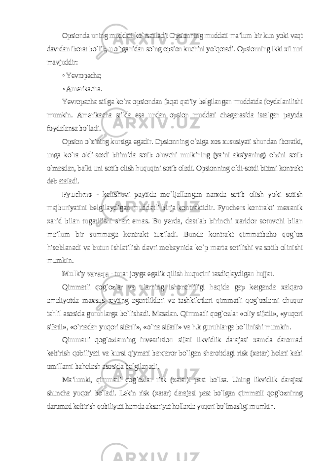 Opsionda uning muddati ko`rsatiladi. Opsionning muddati ma’lum bir kun yoki vaqt davrdan iborat bo`lib, u o`tganidan so`ng opsion kuchini yo`qotadi. Opsionning ikki xil turi mavjuddir: • Yevropacha; • Amerikacha . Yevropacha stilga ko`ra opsiondan faqat qat’iy belgilangan muddatda foydalanilishi mumkin. Amerikacha stilda esa undan opsion muddati chegarasida istalgan paytda foydalansa bo`ladi. Opsion o`zining kursiga egadir. Opsionning o`ziga xos xususiyati shundan iboratki, unga ko`ra oldi-sotdi bitimida sotib oluvchi mulkining (ya’ni aksiyaning) o`zini sotib olmasdan, balki uni sotib olish huquqini sotib oladi. Opsionning oldi-sotdi bitimi kontrakt deb ataladi . Fyuchers - kelishuvi paytida mo`ljallangan narxda sotib olish yoki sotish majburiyatini belgilaydigan muddatli birja kontraktidir. Fyuchers kontrakti mexanik xarid bilan tugatilishi shart emas. Bu yerda, dastlab birinchi xaridor sotuvchi bilan ma’lum bir summaga kontrakt tuziladi. Bunda kontrakt qimmatbaho qog`oz hisoblanadi va butun ishlatilish davri mobaynida ko`p marta sotilishi va sotib olinishi mumkin . Mulkiy varaqa - turar joyga egalik qilish huquqini tasdiqlaydigan hujjat. Qimmatli qog`ozlar va ularning ishonchliligi haqida gap ketganda xalqaro amaliyotda maxsus reyting agentliklari va tashkilotlari qimmatli qog`ozlarni chuqur tahlil asosida guruhlarga bo`lishadi. Masalan. Qimmatli qog`ozlar «oliy sifatli», «yuqori sifatli», «o`rtadan yuqori sifatli», «o`rta sifatli» va h.k guruhlarga bo`linishi mumkin. Qimmatli qog`ozlarning investitsion sifati likvidlik darajasi xamda daromad keltirish qobiliyati va kursi qiymati barqaror bo`lgan sharoitdagi risk (xatar) holati kabi omillarni baholash asosida belgilanadi . Ma’lumki, qimmatli qog`ozlar risk (xatar)i past bo`lsa. Uning likvidlik darajasi shuncha yuqori bo`ladi. Lekin risk (xatar) darajasi past bo`lgan qimmatli qog`ozninng daromad keltirish qobiliyati hamda aksariyat hollarda yuqori bo`lmasligi mumkin . 