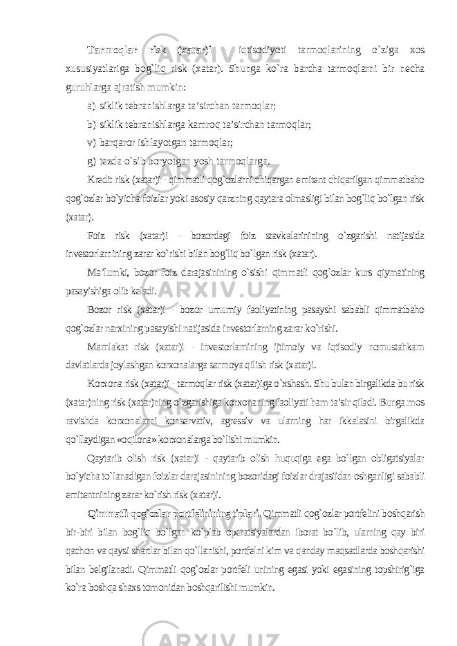 Tarmoqlar risk (xatar)i - iqtisodiyoti tarmoqlarining o`ziga xos xususiyatlariga bog`liq risk (xatar). Shunga ko`ra barcha tarmoqlarni bir necha guruhlarga ajratish mumkin: a) siklik tebranishlarga ta’sirchan tarmoqlar; b) siklik tebranishlarga kamroq ta’sirchan tarmoqlar; v) barqaror ishlayotgan tarmoqlar; g) tezda o`sib boryotgan yosh tarmoqlarga . Kredit risk (xatar)i - qimmatli qog`ozlarni chiqargan emitent chiqarilgan qimmatbaho qog`ozlar bo`yicha foizlar yoki asosiy qarzning qaytara olmasligi bilan bog`liq bo`lgan risk (xatar). Foiz risk (xatar)i - bozordagi foiz stavkalarinining o`zgarishi natijasida investorlarnining zarar ko`rishi bilan bog`liq bo`lgan risk (xatar). Ma’lumki, bozor foiz darajasinining o`sishi qimmatli qog`ozlar kurs qiymatining pasayishiga olib keladi. Bozor risk (xatar)i - bozor umumiy faoliyatining pasayshi sababli qimmatbaho qog`ozlar narxining pasayishi natijasida investorlarning zarar ko`rishi. Mamlakat risk (xatar)i - investorlarnining ijtimoiy va iqtisodiy nomustahkam davlatlarda joylashgan korxonalarga sarmoya qilish risk (xatar)i. Korxona risk (xatar)i - tarmoqlar risk (xatar)iga o`xshash. Shu bulan birgalikda bu risk (xatar)ning risk (xatar)ning o`zgarishiga korxonaning faoliyati ham ta’sir qiladi. Bunga mos ravishda korxonalarni konservativ, agressiv va ularning har ikkalasini birgalikda qo`llaydigan «oqilona» korxonalarga bo`lishi mumkin. Qaytarib olish risk (xatar)i - qaytarib olish huquqiga ega bo`lgan obligatsiyalar bo`yicha to`lanadigan foizlar darajasinining bozoridagi foizlar drajasiidan oshganligi sababli emitentnining zarar ko`rish risk (xatar)i . Qimmatli qog`ozlar portfelinining tiplari. Qimmatli qog`ozlar portfelini boshqarish bir-biri bilan bog`liq bo`lgan ko`plab operatsiyalardan iborat bo`lib, ularning qay biri qachon va qaysi shartlar bilan qo`llanishi, portfelni kim va qanday maqsadlarda boshqarishi bilan belgilanadi. Qimmatli qog`ozlar portfeli unining egasi yoki egasining topshirig`iga ko`ra boshqa shaxs tomonidan boshqarilishi mumkin. 