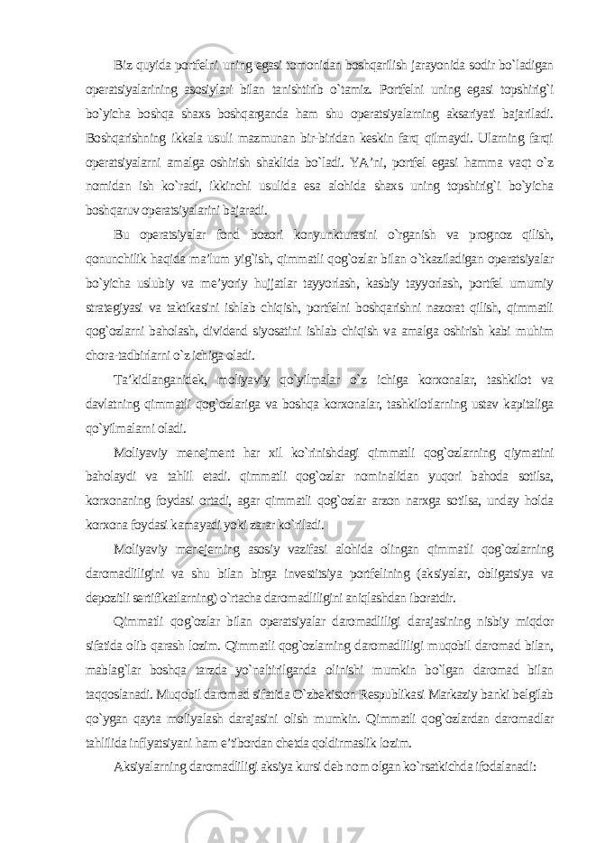 Biz quyida portfelni uning egasi tomonidan boshqarilish jarayonida sodir bo`ladigan operatsiyalarining asosiylari bilan tanishtirib o`tamiz. Portfelni uning egasi topshirig`i bo`yicha boshqa shaxs boshqarganda ham shu operatsiyalarning aksariyati bajariladi. Boshqarishning ikkala usuli mazmunan bir-biridan keskin farq qilmaydi. Ularning farqi operatsiyalarni amalga oshirish shaklida bo`ladi. YA’ni, portfel egasi hamma vaqt o`z nomidan ish ko`radi, ikkinchi usulida esa alohida shaxs uning topshirig`i bo`yicha boshqaruv operatsiyalarini bajaradi. Bu operatsiyalar fond bozori konyunkturasini o`rganish va prognoz qilish, qonunchilik haqida ma’lum yig`ish, qimmatli qog`ozlar bilan o`tkaziladigan operatsiyalar bo`yicha uslubiy va me’yoriy hujjatlar tayyorlash, kasbiy tayyorlash, portfel umumiy strategiyasi va taktikasini ishlab chiqish, portfelni boshqarishni nazorat qilish, qimmatli qog`ozlarni baholash, dividend siyosatini ishlab chiqish va amalga oshirish kabi muhim chora-tadbirlarni o`z ichiga oladi. Ta’kidlanganidek, moliyaviy qo`yilmalar o`z ichiga korxonalar, tashkilot va davlatning qimmatli qog`ozlariga va boshqa korxonalar, tashkilotlarning ustav kapitaliga qo`yilmalarni oladi. Moliyaviy menejment har xil ko`rinishdagi qimmatli qog`ozlarning qiymatini baholaydi va tahlil etadi. qimmatli qog`ozlar nominalidan yuqori bahoda sotilsa, korxonaning foydasi ortadi, agar qimmatli qog`ozlar arzon narxga sotilsa, unday holda korxona foydasi kamayadi yoki zarar ko`riladi. Moliyaviy menejerning asosiy vazifasi alohida olingan qimmatli qog`ozlarning daromadliligini va shu bilan birga investitsiya portfelining (aksiyalar, obligatsiya va depozitli sertifikatlarning) o`rtacha daromadliligini aniqlashdan iboratdir. Qimmatli qog`ozlar bilan operatsiyalar daromadliligi darajasining nisbiy miqdor sifatida olib qarash lozim. Qimmatli qog`ozlarning daromadliligi muqobil daromad bilan, mablag`lar boshqa tarzda yo`naltirilganda olinishi mumkin bo`lgan daromad bilan taqqoslanadi. Muqobil daromad sifatida O`zbekiston Respublikasi Markaziy banki belgilab qo`ygan qayta moliyalash darajasini olish mumkin. Qimmatli qog`ozlardan daromadlar tahlilida inflyatsiyani ham e’tibordan chetda qoldirmaslik lozim. Aksiyalarning daromadliligi aksiya kursi deb nom olgan ko`rsatkichda ifodalanadi : 