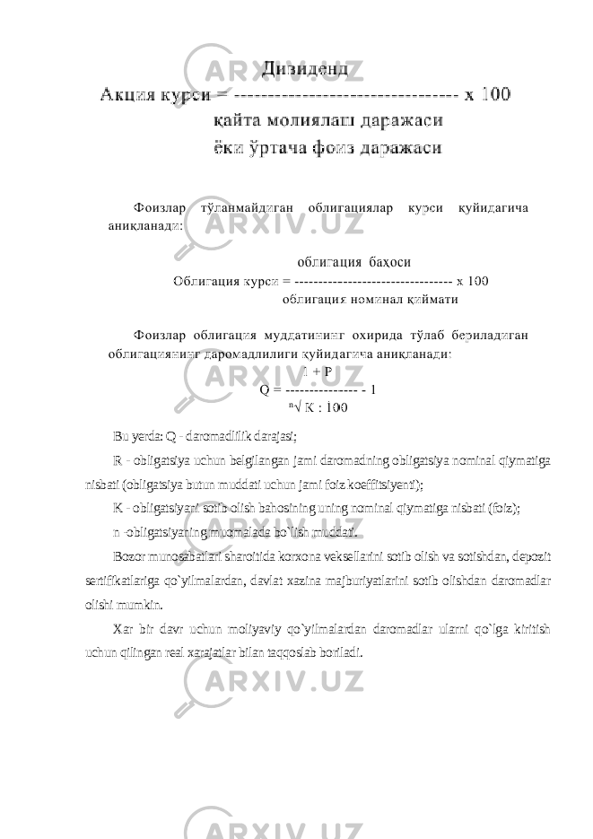 Bu yerda: Q - daromadlilik darajasi; R - obligatsiya uchun belgilangan jami daromadning obligatsiya nominal qiymatiga nisbati (obligatsiya butun muddati uchun jami foiz koeffitsiyenti); K - obligatsiyani sotib olish bahosining uning nominal qiymatiga nisbati (foiz); n -obligatsiyaning muomalada bo`lish muddati. Bozor munosabatlari sharoitida korxona veksellarini sotib olish va sotishdan, depozit sertifikatlariga qo`yilmalardan, davlat xazina majburiyatlarini sotib olishdan daromadlar olishi mumkin. Xar bir davr uchun moliyaviy qo`yilmalardan daromadlar ularni qo`lga kiritish uchun qilingan real xarajatlar bilan taqqoslab boriladi . 