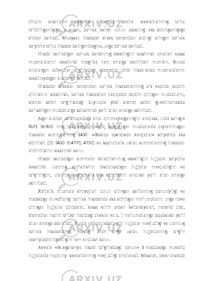 chiqim orderlarini tekshirish chog’ida barcha rekvizitlarining to’liq to’ldirilganligiga, xususan, bo’nak berish uchun asosning aks ettirilganligiga e’tibor beriladi. Muayyan hisobdor shaxs tomonidan oldingi olingan bo’nak bo’yicha to’liq hisobot berilganidagina, unga bo’nak beriladi. Hisobi beriladigan bo’nak berishning asosliligini tekshirish amallari kassa muomalalarini tekshirish chog’ida ham amalga oshirilishi mumkin. Bunda aniqlangan tafovutlar to’g’risidagi axborotlar ichki hisob-kitob muomalalarini tekshirayotgan auditorga beriladi. Hisobdor shaxslar tomonidan bo’nak hisobotlarining o’z vaqtida taqdim qilinishini tekshirish, bo’nak hisobotlari haqiqatda taqdim qilingan muddatlarni, xizmat safari to’g’risidagi buyruqda yoki xizmat safari guvohnomasida ko’rsatilgan muddatlarga solishtirish yo’li bilan amalga oshiriladi. Agar auditor ushbu qoidaga amal qilinmayotganligini aniqlasa, unda so’ngra №21 BHMS ning talablariga muvofiq belgilangan muddatlarda qaytarilmagan hisobdor summalarning 9430- «Boshqa operatsion xarajatlar» schyotida aks ettirilishi (Dt 9430 Kt4220, 4230) va keyinchalik ushbu summalarning hisobdan o’chirilishini tekshirish zarur. Hisobi beriladigan summalar ishlatilishining asosliligini hujjatlar bo’yicha tekshirish ularning sarflanishini tasdiqlaydigan hujjatlar mavjudligini va to’g’riligini, ularning keyinchalik aks ettirilishini aniqlash yo’li bilan amalga oshiriladi. Х o’jalik muomala ehtiyojlari uchun qilingan sarflarning qonuniyligi va maqsadga muvofiqligi bo’nak hisobotida aks ettirilgan ma’lumotlarni unga ilova qilingan hujjatlar (chiptalar, kassa kirim orderi kvitansiyalari, material (ish, xizmat)lar haqini to’lash haqidagi cheklar va b. ) ma’lumotlariga taqqoslash yo’li bilan amalga oshiriladi. Bunda nafaqat isbotlovchi hujjatlar mavjudligi va ularning bo’nak hisobotlariga mosligi bilan birga ushbu hujjatlarning to’g’ri rasmiylashtirilganligini ham aniqlash zarur. Avvalo «Buxgalteriya hisobi to’g’risidagi qonun » 9-moddasiga muvofiq hujjatlarda majburiy rekvizitlarning mavjudligi aniqlanadi. Masalan, tovar chekida 