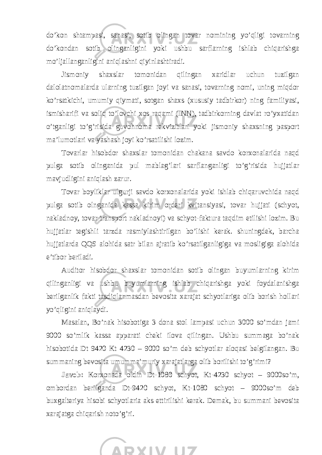 do’kon shtampasi, sanasi, sotib olingan tovar nomining yo’qligi tovarning do’kondan sotib olinganligini yoki ushbu sarflarning ishlab chiqarishga mo’ljallanganligini aniqlashni qiyinlashtiradi. Jismoniy shaxslar tomonidan qilingan xaridlar uchun tuzilgan dalolatnomalarda ularning tuzilgan joyi va sanasi, tovarning nomi, uning miqdor ko’rsatkichi, umumiy qiymati, sotgan shaxs (xususiy tadbirkor) ning familiyasi, ismisharifi va soliq to’lovchi xos raqami (INN), tadbirkorning davlat ro’yxatidan o’tganligi to’g’risida guvohnoma rekvizitlari yoki jismoniy shaxsning pasport ma’lumotlari va yashash joyi ko’rsatilishi lozim. Т ovarlar hisobdor shaxslar tomonidan chakana savdo korxonalarida naqd pulga sotib olinganida pul mablag’lari sarflanganligi to’g’risida hujjatlar mavjudligini aniqlash zarur. Т ovar boyliklar ulgurji savdo korxonalarida yoki ishlab chiqaruvchida naqd pulga sotib olnganida kassa kirim orderi kvitansiyasi, tovar hujjati (schyot, nakladnoy, tovar-transport nakladnoyi) va schyot-faktura taqdim etilishi lozim. Bu hujjatlar tegishli tarzda rasmiylashtirilgan bo’lishi kerak. shuningdek, barcha hujjatlarda QQS alohida satr bilan ajratib ko’rsatilganligiga va mosligiga alohida e’tibor beriladi. Auditor hisobdor shaxslar tomonidan sotib olingan buyumlarning kirim qilinganligi va ushbu buyumlarning ishlab chiqarishga yoki foydalanishga berilganlik fakti tasdiqlanmasdan bevosita xarajat schyotlariga olib borish hollari yo’qligini aniqlaydi. Masalan, Bo’nak hisobotiga 3 dona stol lampasi uchun 3000 so’mdan jami 9000 so’mlik kassa apparati cheki ilova qilingan. Ushbu summaga bo’nak hisobotida Dt 9420 Kt 4230 – 9000 so’m deb schyotlar aloqasi belgilangan. Bu summaning bevosita umumma’muriy xarajatlarga olib borilishi to’g’rimi? Javob: Korxonada oldin Dt-1080 schyot, Kt-4230 schyot – 9000so’m, ombordan berilganda Dt-9420 schyot, Kt-1080 schyot – 9000so’m deb buxgalteriya hisobi schyotlaria aks ettirilishi kerak. Demak, bu summani bevosita xarajatga chiqarish noto’g’ri. 