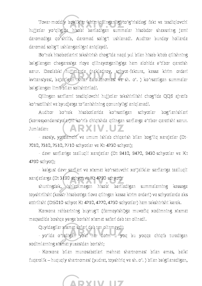 Т ovar-moddiy boyliklar kirim qilinganligi to’g’risidagi fakt va tasdiqlovchi hujjatlar yo’qligida hisobi beriladigan summalar hisobdor shaxsning jami daromadiga qo’shilib, daromad solig’i ushlanadi. Auditor bunday hollarda daromad solig’i ushlanganligni aniqlaydi. Bo’nak hisobotlarini tekshirish chog’ida naqd pul bilan hisob-kitob qilishning belgilangan chegarasiga rioya qilinayotganligiga ham alohida e’tibor qaratish zarur. Dastlabki hujjatlarda (nakladnoy, schyot-faktura, kassa kirim orderi kvitansiyasi, bajarilgan ishlar dalolatnomasi va sh. o’. ) ko’rsatilgan summalar belgilangan limit bilan solishtiriladi. Qilingan sarflarni tasdiqlovchi hujjatlar tekshirilishi chog’ida QQS ajratib ko’rsatilishi va byudjetga to’lanishining qonuniyligi aniqlanadi. Auditor bo’nak hisobotlarida ko’rsatilgan schyotlar bog’lanishlari (korrespondensiyalar)ni ko’rib chiqishda qilingan sarflarga e’tibor qaratishi zarur. Jumladan: - asosiy, yordamchi va umum ishlab chiqarish bilan bog’liq xarajatlar (Dt- 2010, 2310, 2510, 2710-schyotlar va Kt-4230-schyot); - davr sarflariga taalluqli xarajatlar (Dt 9410, 9420, 9430-schyotlar va Kt 4290-schyot); - kelgusi davr sarflari va xizmat ko’rsatuvchi xo’jaliklar sarflariga taalluqli xarajatlarga (Dt 3190-schyot va Kt 4290-schyot); shuningdek, ishlatilmagan hisobi beriladigan summalarning kassaga topshirilishi (kassir hisobotiga ilova qilingan kassa kirim orderi) va schyotlarda aks ettirilishi (Dt5010-schyot Kt 4210, 4220, 4230-schyotlar) ham tekshirishi kerak. Korxona rahbarining buyrug’i (farmoyishi)ga muvofiq xodimning xizmat maqsadida boshqa yerga borishi xizmat safari deb tan olinadi. Quyidagilar xizmat safari deb tan olinmaydi: - yo’lda o’tadigan yoki har doim u yoq bu yoqqa chiqib turadigan xodimlarning xizmat yuzasidan borishi; - Korxona bilan munosabatlari mehnat shartnomasi bilan emas, balki fuqarolik – huquqiy shartnomasi (pudrat, topshiriq va sh. o’. ) bilan belgilanadigan, 