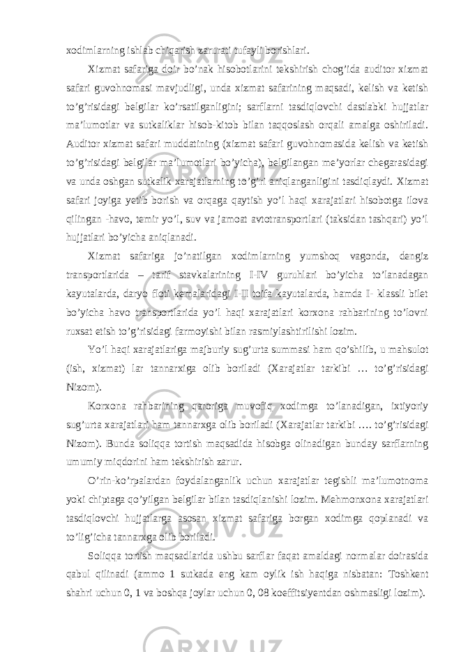 xodimlarning ishlab chiqarish zarurati tufayli borishlari. Х izmat safariga doir bo’nak hisobotlarini tekshirish chog’ida auditor xizmat safari guvohnomasi mavjudligi, unda xizmat safarining maqsadi, kelish va ketish to’g’risidagi belgilar ko’rsatilganligini; sarflarni tasdiqlovchi dastlabki hujjatlar ma’lumotlar va sutkaliklar hisob-kitob bilan taqqoslash orqali amalga oshiriladi. Auditor xizmat safari muddatining (xizmat safari guvohnomasida kelish va ketish to’g’risidagi belgilar ma’lumotlari bo’yicha), belgilangan me’yorlar chegarasidagi va unda oshgan sutkalik xarajatlarning to’g’ri aniqlanganligini tasdiqlaydi. Х izmat safari joyiga yetib borish va orqaga qaytish yo’l haqi xarajatlari hisobotga ilova qilingan -havo, temir yo’l, suv va jamoat avtotransportlari (taksidan tashqari) yo’l hujjatlari bo’yicha aniqlanadi. Х izmat safariga jo’natilgan xodimlarning yumshoq vagonda, dengiz transportlarida – tarif stavkalarining I-IV guruhlari bo’yicha to’lanadagan kayutalarda, daryo floti kemalaridagi I-II toifa kayutalarda, hamda I- klassli bilet bo’yicha havo transportlarida yo’l haqi xarajatlari korxona rahbarining to’lovni ruxsat etish to’g’risidagi farmoyishi bilan rasmiylashtirilishi lozim. Yo’l haqi xarajatlariga majburiy sug’urta summasi ham qo’shilib, u mahsulot (ish, xizmat) lar tannarxiga olib boriladi ( Х arajatlar tarkibi … to’g’risidagi Nizom). Korxona rahbarining qaroriga muvofiq xodimga to’lanadigan, ixtiyoriy sug’urta xarajatlari ham tannarxga olib boriladi ( Х arajatlar tarkibi …. to’g’risidagi Nizom). Bunda soliqqa tortish maqsadida hisobga olinadigan bunday sarflarning umumiy miqdorini ham tekshirish zarur. O’rin-ko’rpalardan foydalanganlik uchun xarajatlar tegishli ma’lumotnoma yoki chiptaga qo’yilgan belgilar bilan tasdiqlanishi lozim. Mehmonxona xarajatlari tasdiqlovchi hujjatlarga asosan xizmat safariga borgan xodimga qoplanadi va to’lig’icha tannarxga olib boriladi. Soliqqa tortish maqsadlarida ushbu sarflar faqat amaldagi normalar doirasida qabul qilinadi (ammo 1 sutkada eng kam oylik ish haqiga nisbatan: Т oshkent shahri uchun 0, 1 va boshqa joylar uchun 0, 08 koeffitsiyentdan oshmasligi lozim). 