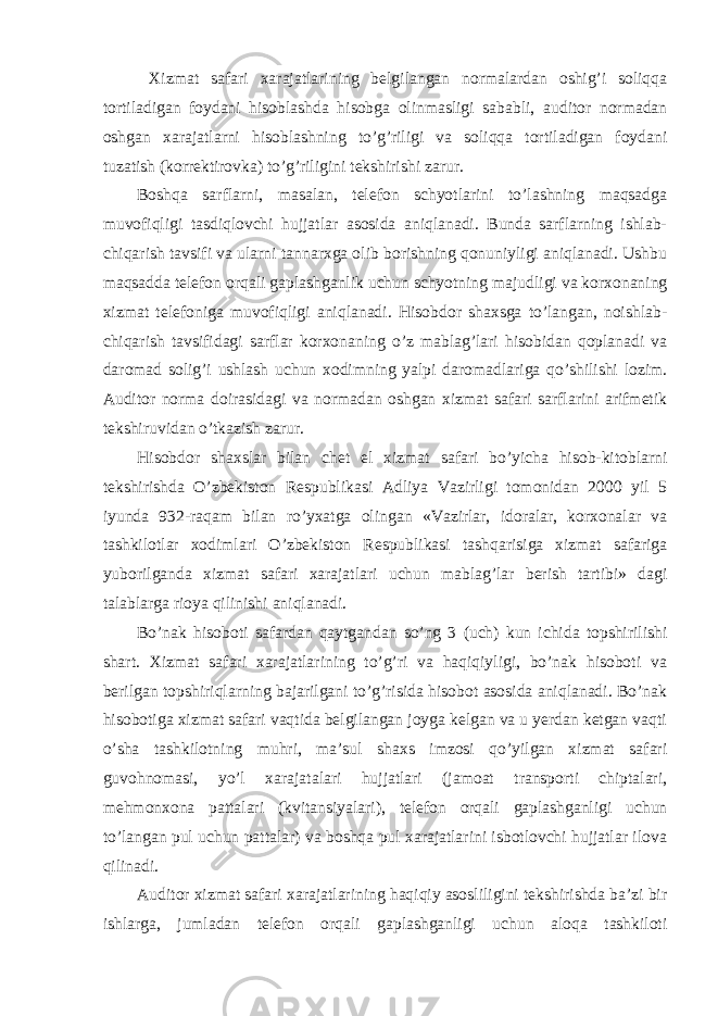  Х izmat safari xarajatlarining belgilangan normalardan oshig’i soliqqa tortiladigan foydani hisoblashda hisobga olinmasligi sababli, auditor normadan oshgan xarajatlarni hisoblashning to’g’riligi va soliqqa tortiladigan foydani tuzatish (korrektirovka) to’g’riligini tekshirishi zarur. Boshqa sarflarni, masalan, telefon schyotlarini to’lashning maqsadga muvofiqligi tasdiqlovchi hujjatlar asosida aniqlanadi. Bunda sarflarning ishlab- chiqarish tavsifi va ularni tannarxga olib borishning qonuniyligi aniqlanadi. Ushbu maqsadda telefon orqali gaplashganlik uchun schyotning majudligi va korxonaning xizmat telefoniga muvofiqligi aniqlanadi. Hisobdor shaxsga to’langan, noishlab- chiqarish tavsifidagi sarflar korxonaning o’z mablag’lari hisobidan qoplanadi va daromad solig’i ushlash uchun xodimning yalpi daromadlariga qo’shilishi lozim. Auditor norma doirasidagi va normadan oshgan xizmat safari sarflarini arifmetik tekshiruvidan o’tkazish zarur. Hisobdor shaxslar bilan chet el xizmat safari bo’yicha hisob-kitoblarni tekshirishda O’zbekiston Respublikasi Adliya Vazirligi tomonidan 2000 yil 5 iyunda 932-raqam bilan ro’yxatga olingan «Vazirlar, idoralar, korxonalar va tashkilotlar xodimlari O’zbekiston Respublikasi tashqarisiga xizmat safariga yuborilganda xizmat safari xarajatlari uchun mablag’lar berish tartibi» dagi talablarga rioya qilinishi aniqlanadi. Bo’nak hisoboti safardan qaytgandan so’ng 3 (uch) kun ichida topshirilishi shart. Х izmat safari xarajatlarining to’g’ri va haqiqiyligi, bo’nak hisoboti va berilgan topshiriqlarning bajarilgani to’g’risida hisobot asosida aniqlanadi. Bo’nak hisobotiga xizmat safari vaqtida belgilangan joyga kelgan va u yerdan ketgan vaqti o’sha tashkilotning muhri, ma’sul shaxs imzosi qo’yilgan xizmat safari guvohnomasi, yo’l xarajatalari hujjatlari (jamoat transporti chiptalari, mehmonxona pattalari (kvitansiyalari), telefon orqali gaplashganligi uchun to’langan pul uchun pattalar) va boshqa pul xarajatlarini isbotlovchi hujjatlar ilova qilinadi. Auditor xizmat safari xarajatlarining haqiqiy asosliligini tekshirishda ba’zi bir ishlarga, jumladan telefon orqali gaplashganligi uchun aloqa tashkiloti 