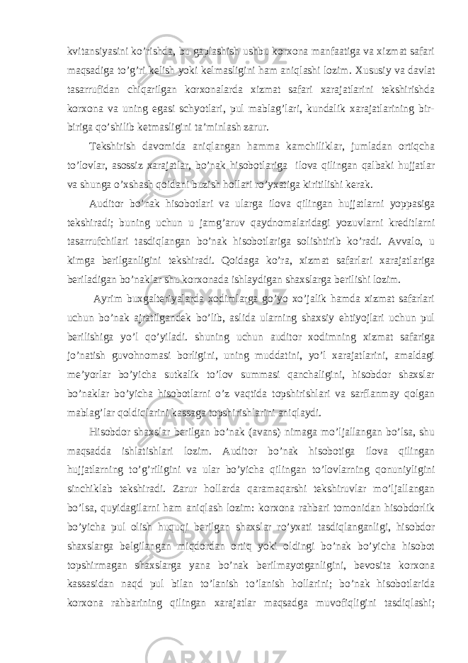 kvitansiyasini ko’rishda, bu gaplashish ushbu korxona manfaatiga va xizmat safari maqsadiga to’g’ri kelish yoki kelmasligini ham aniqlashi lozim. Х ususiy va davlat tasarrufidan chiqarilgan korxonalarda xizmat safari xarajatlarini tekshirishda korxona va uning egasi schyotlari, pul mablag’lari, kundalik xarajatlarining bir- biriga qo’shilib ketmasligini ta’minlash zarur. Т ekshirish davomida aniqlangan hamma kamchiliklar, jumladan ortiqcha to’lovlar, asossiz xarajatlar, bo’nak hisobotlariga ilova qilingan qalbaki hujjatlar va shunga o’xshash qoidani buzish hollari ro’yxatiga kiritilishi kerak. Auditor bo’nak hisobotlari va ularga ilova qilingan hujjatlarni yoppasiga tekshiradi; buning uchun u jamg’aruv qaydnomalaridagi yozuvlarni kreditlarni tasarrufchilari tasdiqlangan bo’nak hisobotlariga solishtirib ko’radi. Avvalo, u kimga berilganligini tekshiradi. Qoidaga ko’ra, xizmat safarlari xarajatlariga beriladigan bo’naklar shu korxonada ishlaydigan shaxslarga berilishi lozim. Ayrim buxgalteriyalarda xodimlarga go’yo xo’jalik hamda xizmat safarlari uchun bo’nak ajratilgandek bo’lib, aslida ularning shaxsiy ehtiyojlari uchun pul berilishiga yo’l qo’yiladi. shuning uchun auditor xodimning xizmat safariga jo’natish guvohnomasi borligini, uning muddatini, yo’l xarajatlarini, amaldagi me’yorlar bo’yicha sutkalik to’lov summasi qanchaligini, hisobdor shaxslar bo’naklar bo’yicha hisobotlarni o’z vaqtida topshirishlari va sarflanmay qolgan mablag’lar qoldiqlarini kassaga topshirishlarini aniqlaydi. Hisobdor shaxslar berilgan bo’nak (avans) nimaga mo’ljallangan bo’lsa, shu maqsadda ishlatishlari lozim. Auditor bo’nak hisobotiga ilova qilingan hujjatlarning to’g’riligini va ular bo’yicha qilingan to’lovlarning qonuniyligini sinchiklab tekshiradi. Zarur hollarda qaramaqarshi tekshiruvlar mo’ljallangan bo’lsa, quyidagilarni ham aniqlash lozim: korxona rahbari tomonidan hisobdorlik bo’yicha pul olish huquqi berilgan shaxslar ro’yxati tasdiqlanganligi, hisobdor shaxslarga belgilangan miqdordan ortiq yoki oldingi bo’nak bo’yicha hisobot topshirmagan shaxslarga yana bo’nak berilmayotganligini, bevosita korxona kassasidan naqd pul bilan to’lanish to’lanish hollarini; bo’nak hisobotlarida korxona rahbarining qilingan xarajatlar maqsadga muvofiqligini tasdiqlashi; 