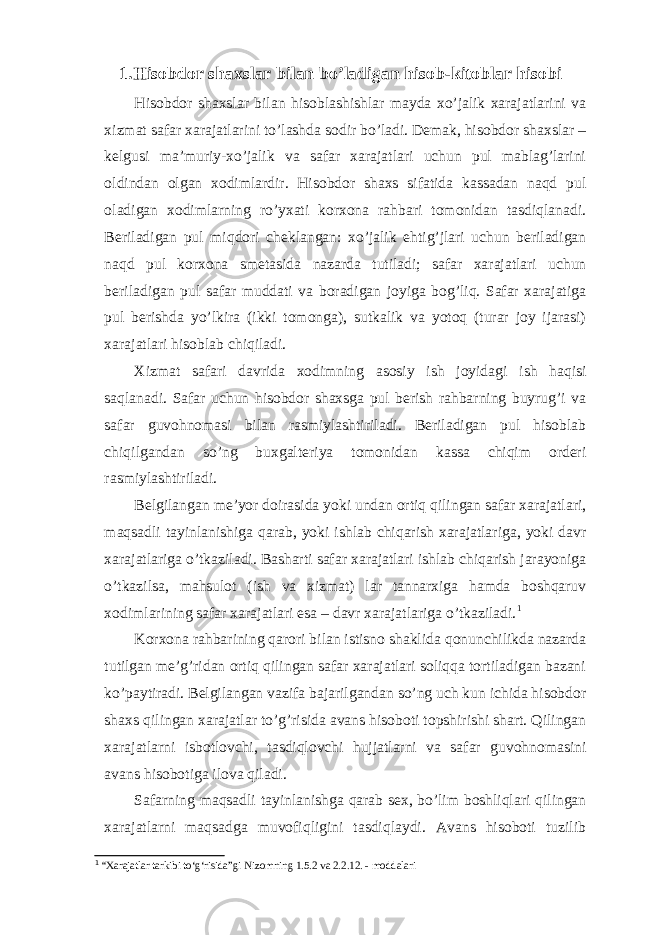 1.Hisobdor shaxslar bilan bo’ladigan hisob-kitoblar hisobi Hisobdor shaxslar bilan hisoblashishlar mayda xo’jalik xarajatlarini va xizmat safar xarajatlarini to’lashda sodir bo’ladi. Demak, hisobdor shaxslar – kelgusi ma’muriy-xo’jalik va safar xarajatlari uchun pul mablag’larini oldindan olgan xodimlardir. Hisobdor shaxs sifatida kassadan naqd pul oladigan xodimlarning ro’yxati korxona rahbari tomonidan tasdiqlanadi. Beriladigan pul miqdori cheklangan: xo’jalik ehtig’jlari uchun beriladigan naqd pul korxona smetasida nazarda tutiladi; safar xarajatlari uchun beriladigan pul safar muddati va boradigan joyiga bog’liq. Safar xarajatiga pul berishda yo’lkira (ikki tomonga), sutkalik va yotoq (turar joy ijarasi) xarajatlari hisoblab chiqiladi. Х izmat safari davrida xodimning asosiy ish joyidagi ish haqisi saqlanadi. Safar uchun hisobdor shaxsga pul berish rahbarning buyrug’i va safar guvohnomasi bilan rasmiylashtiriladi. Beriladigan pul hisoblab chiqilgandan so’ng buxgalteriya tomonidan kassa chiqim orderi rasmiylashtiriladi. Belgilangan me’yor doirasida yoki undan ortiq qilingan safar xarajatlari, maqsadli tayinlanishiga qarab, yoki ishlab chiqarish xarajatlariga, yoki davr xarajatlariga o’tkaziladi. Basharti safar xarajatlari ishlab chiqarish jarayoniga o’tkazilsa, mahsulot (ish va xizmat) lar tannarxiga hamda boshqaruv xodimlarining safar xarajatlari esa – davr xarajatlariga o’tkaziladi. 1 Korxona rahbarining qarori bilan istisno shaklida qonunchilikda nazarda tutilgan me’g’ridan ortiq qilingan safar xarajatlari soliqqa tortiladigan bazani ko’paytiradi. Belgilangan vazifa bajarilgandan so’ng uch kun ichida hisobdor shaxs qilingan xarajatlar to’g’risida avans hisoboti topshirishi shart. Qilingan xarajatlarni isbotlovchi, tasdiqlovchi hujjatlarni va safar guvohnomasini avans hisobotiga ilova qiladi. Safarning maqsadli tayinlanishga qarab sex, bo’lim boshliqlari qilingan xarajatlarni maqsadga muvofiqligini tasdiqlaydi. Avans hisoboti tuzilib 1 “Xarajatlar tarkibi to‘g‘risida”gi Nizomning 1.5.2 va 2.2.12. - moddalari 