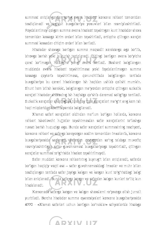 summasi aniqlangandan so’ng avans hisoboti korxona rahbari tomonidan tasdiqlanadi va tegishli buxgalteriya yozuvlari bilan rasmiylashtiriladi. Foydalanilmay qolgan summa avans hisoboti topshirgan kuni hisobdor shaxs tomonidan kassaga kirim orderi bilan topshiriladi, ortiqcha qilingan xarajat summasi kassadan chiqim orderi bilan beriladi. Hisobdor shaxsga berilgan summa maqsadli xarakterga ega bo’lib, birovga berish yoki buyurish taqiqlanadi. Oldingi berilgan avans bo’yicha qarzi bo’lmagan holdagina yangi avans beriladi. Basharti belgilangan muddatda avans hisoboti topshirilmasa yoki foydalanilmagan summa kassaga qaytarib topshirilmasa, qonunchilikda belgilangan tartibda buxgalteriya bu qarzni hisoblangan ish haqidan ushlab qolishi mumkin. Shuni ham bilish kerakki, belgilangan me’yordan ortiqcha qilingan sutkalik xarajati hisobdor shaxsning ish haqisiga qo’shib daromad solig’iga tortiladi. Sutkalik xarajatlar shuningdek turar joy ijara xarajatlari me’g’ri eng kam ish haqi miqdoridan koeffitsiyentda belgilanadi. Х izmat safari xarajatlari oldindan ma’lum bo’lgan hollarda, korxona rahbari isbotlovchi hujjatlar topshirmasdan safar xarajatlarini to’lashga ruxsat berish huquqiga ega. Bunda safar xarajatlari summasining raschyoti, korxona rahbari va safarga borayotgan xodim tomonidan imzolanib, korxona buxgalteriyasida saqlanadi. Safardan qaytgandan so’ng talabga muvofiq rasmiylashtirilgan safar guvohnomasi buxgalteriyaga topshiriladi, qilingan xarajatlar summasi to’g’risida hisobot topshirilmaydi. Safar muddati korxona rahbarining buyrug’i bilan aniqlanadi, safarda bo’lgan haqiqiy vaqti esa – safar guvohnomasidagi imzolar va muhr bilan tasdiqlangan tartibda safar joyiga kelgan va ketgan kuni to’g’risidagi belgi bilan aniqlanadi. Bunda safarga ketgan va safardan kelgan kunlari to’liq kun hisoblanadi. Korxonada safarga ketgan va kelgan shaxslarni ro’yxatga olish jurnali yuritiladi. Barcha hisobdor summa operatsiyalari korxona buxgalteriyasida 4220 - « Х izmat safarlari uchun berilgan bo’naklar» schyotlarida hisobga 