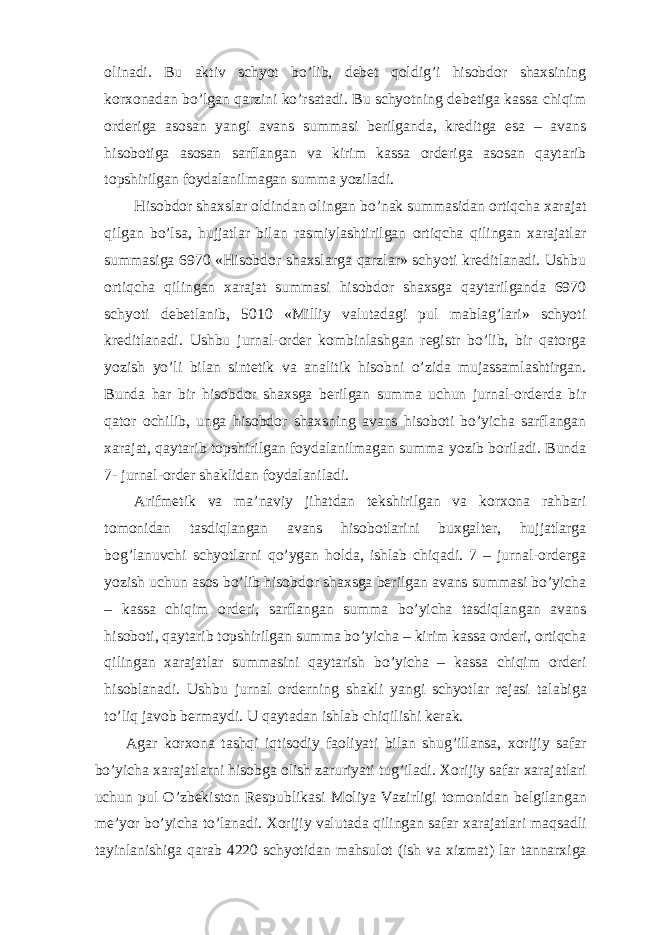 olinadi. Bu aktiv schyot bo’lib, debet qoldig’i hisobdor shaxsining korxonadan bo’lgan qarzini ko’rsatadi. Bu schyotning debetiga kassa chiqim orderiga asosan yangi avans summasi berilganda, kreditga esa – avans hisobotiga asosan sarflangan va kirim kassa orderiga asosan qaytarib topshirilgan foydalanilmagan summa yoziladi. Hisobdor shaxslar oldindan olingan bo’nak summasidan ortiqcha xarajat qilgan bo’lsa, hujjatlar bilan rasmiylashtirilgan ortiqcha qilingan xarajatlar summasiga 6970 «Hisobdor shaxslarga qarzlar» schyoti kreditlanadi. Ushbu ortiqcha qilingan xarajat summasi hisobdor shaxsga qaytarilganda 6970 schyoti debetlanib, 5010 «Milliy valutadagi pul mablag’lari» schyoti kreditlanadi. Ushbu jurnal-order kombinlashgan registr bo’lib, bir qatorga yozish yo’li bilan sintetik va analitik hisobni o’zida mujassamlashtirgan. Bunda har bir hisobdor shaxsga berilgan summa uchun jurnal-orderda bir qator ochilib, unga hisobdor shaxsning avans hisoboti bo’yicha sarflangan xarajat, qaytarib topshirilgan foydalanilmagan summa yozib boriladi. Bunda 7- jurnal-order shaklidan foydalaniladi. Arifmetik va ma’naviy jihatdan tekshirilgan va korxona rahbari tomonidan tasdiqlangan avans hisobotlarini buxgalter, hujjatlarga bog’lanuvchi schyotlarni qo’ygan holda, ishlab chiqadi. 7 – jurnal-orderga yozish uchun asos bo’lib hisobdor shaxsga berilgan avans summasi bo’yicha – kassa chiqim orderi, sarflangan summa bo’yicha tasdiqlangan avans hisoboti, qaytarib topshirilgan summa bo’yicha – kirim kassa orderi, ortiqcha qilingan xarajatlar summasini qaytarish bo’yicha – kassa chiqim orderi hisoblanadi. Ushbu jurnal orderning shakli yangi schyotlar rejasi ta labiga to’liq javob bermaydi. U qaytadan ishlab chiqilishi kerak. Agar korxona tashqi iqtisodiy faoliyati bilan shug’illansa, xorijiy safar bo’yicha xarajatlarni hisobga olish zaruriyati tug’iladi. Х orijiy safar xarajatlari uchun pul O’zbekiston Respublikasi Moliya Vazirligi tomonidan belgilangan me’yor bo’yicha to’lanadi. Х orijiy valutada qilingan safar xarajatlari maqsadli tayinlanishiga qarab 4220 schyotidan mahsulot (ish va xizmat) lar tannarxiga 