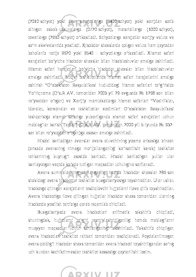 (2010-schyot) yoki davr xarajatlariga (9400-schyot) yoki xorijdan sotib olingan asbob-uskunalarga (0720-schyot), materiallarga (1000-schyot), tovarlarga (2910-schyot) o’tkaziladi. Schyotlarga xarajatlar xorijiy valuta va so’m ekvivalentida yoziladi. Ҳ isobdor shaxslarda qolgan valuta ham qaytadan baholanib natija 9620 yoki 9540 - schyotlarga o’tkaziladi. Xizmat safari xarajatlari bo’yicha hisobdor shaxslar bilan hisoblashuvlar amalga oshiriladi. Hizmat safari harajatlari bo’yicha hisobdor shaxslar bilan hisoblashuvlar amalga oshiriladi. Budjet tashkilotlarida hizmat safari harajatlarini amalga oshirish “O’zbekiston Respublikasi hududidagi hizmat safarlari to’g’risida Yo’riqnoma (O’z.R AV. tomonidan 2003-yil 29-avgustda № 1268-son bilan ro’yxatdan o’tgan) va Xorijiy mamlakatlarga hizmat safarlari “Vazirliklar, idoralar, korxonalar va tashkilotlar xodimlari O’zbekiston Respublikasi tashqarisiga xizmat safariga yuborilganda xizmat safari xarajatlari uchun mablag’lar berish Tartibi” (O’z.R AV. tomonidan 2000-yil 5-iyunda № 932- son bilan ro’yxatdan o’tgan)ga asosan amalga oshiriladi. Hisobi beriladigan avanslar avans oluvchining yozma arizasiga binoan (arizada avansning nimaga mo’ljallanganligi ko’rsatilishi kerak) tashkilot rahbarining buyrug’i asosida beriladi. Hisobi beriladigan pullar ular berilayotgan vaqtda ko’zda tutilgan maqsadlar uchungina sarflanadi. Avans summalarining sarflanganligi haqida hisobdor shaxslar 286-son shakldagi avans hisobotini tashkilot buxgalteriyasiga topshiradilar. Ular ushbu hisobotga qilingan xarajatlarni tasdiqlovchi hujjatlarni ilova qilib topshiradilar. Avans hisobotiga ilova qilingan hujjatlar hisobdor shaxs tomonidan ularning hisobotda yozilish tartibiga qarab raqamlab chiqiladi. Buxgalteriyada avans hisobotlari arifmetik tekshirib chiqiladi, shuningdek, hujjatlarni to’g’ri rasmiylashtirilganligi hamda mablag’larni muayyan maqsadlar uchun sarflanganligi tekshiriladi. Tekshirib chiqilgan avans hisobotlari tashkilot rahbari tomonidan tasdiqlanadi. Foydalanilmagan avans qoldig’i hisobdor shaxs tomonidan avans hisoboti topshirilgandan so’ng uch kundan kechiktirmasdan tashkilot kassasiga qaytarilishi lozim. 