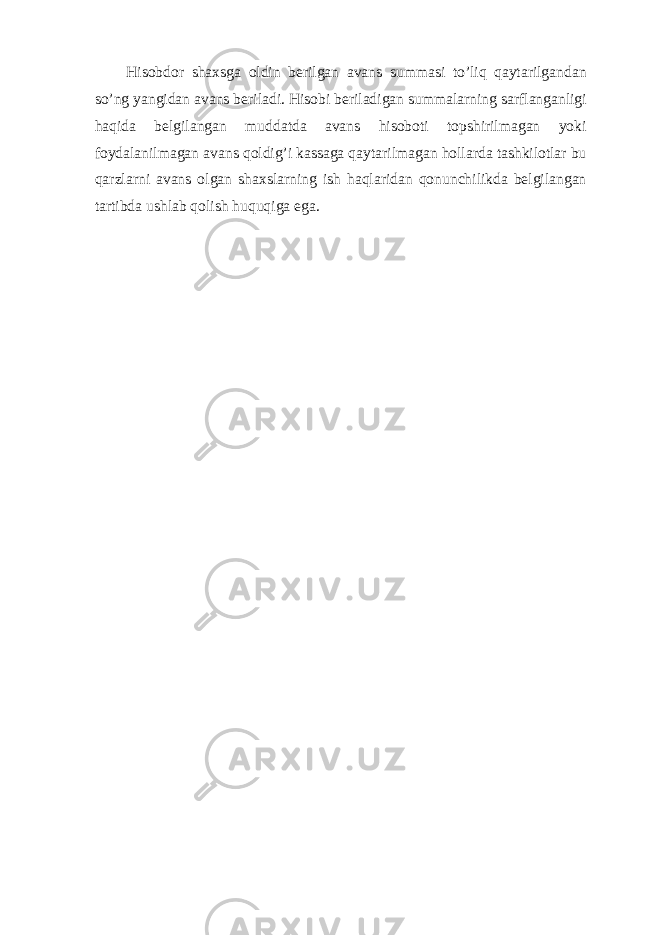 Hisobdor shaxsga oldin berilgan avans summasi to’liq qaytarilgandan so’ng yangidan avans beriladi. Hisobi beriladigan summalarning sarflanganligi haqida belgilangan muddatda avans hisoboti topshirilmagan yoki foydalanilmagan avans qoldig’i kassaga qaytarilmagan hollarda tashkilotlar bu qarzlarni avans olgan shaxslarning ish haqlaridan qonunchilikda belgilangan tartibda ushlab qolish huquqiga ega. 