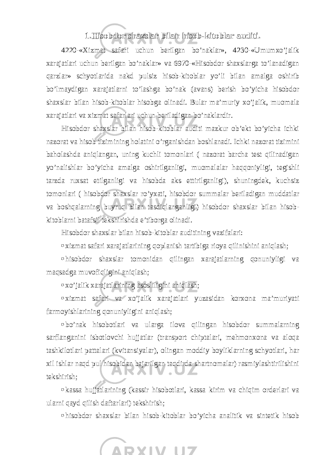 1. Hisobdor shaxslar bilan hisob-kitoblar auditi. 4220-«Хizmat safari uchun berilgan bo’naklar», 4230-«Umumxo’jalik xarajatlari uchun berilgan bo’naklar» va 6970-«Hisobdor shaxslarga to’lanadigan qarzlar» schyotlarida nakd pulsiz hisob-kitoblar yo’li bilan amalga oshirib bo’lmaydigan xarajatlarni to’lashga bo’nak (avans) berish bo’yicha hisobdor shaxslar bilan hisob-kitoblar hisobga olinadi. Bular ma’muriy xo’jalik, muomala xarajatlari va xizmat safarlari uchun beriladigan bo’naklardir. Hisobdor shaxslar bilan hisob-kitoblar auditi mazkur ob’ekt bo’yicha ichki nazorat va hisob tizimining holatini o’rganishdan boshlanadi. Ichki nazorat tizimini baholashda aniqlangan, uning kuchli tomonlari ( nazorat barcha test qilinadigan yo’nalishlar bo’yicha amalga oshirilganligi, muomalalar haqqoniyligi, tegishli tarzda ruxsat etilganligi va hisobda aks ettirilganligi), shuningdek, kuchsiz tomonlari ( hisobdor shaxslar ro’yxati, hisobdor summalar beriladigan muddatlar va boshqalarning buyruq bilan tasdiqlanganligi) hisobdor shaxslar bilan hisob- kitoblarni batafsil tekshirishda e’tiborga olinadi. Hisobdor shaxslar bilan hisob-kitoblar auditining vazifalari:  xizmat safari xarajatlarining qoplanish tartibiga rioya qilinishini aniqlash;  hisobdor shaxslar tomonidan qilingan xarajatlarning qonuniyligi va maqsadga muvofiqligini aniqlash;  xo’jalik xarajatlarining asosliligini aniqlash;  xizmat safari va xo’jalik xarajatlari yuzasidan korxona ma’muriyati farmoyishlarining qonuniyligini aniqlash;  bo’nak hisobotlari va ularga ilova qilingan hisobdor summalarning sarflanganini isbotlovchi hujjatlar (transport chiptalari, mehmonxona va aloqa tashkilotlari pattalari (kvitansiyalar), olingan moddiy boyliklarning schyotlari, har xil ishlar naqd pul hisobidan bajarilgan taqdirda-shartnomalar) rasmiylashtirilishini tekshirish;  kassa hujjatlarining (kassir hisobotlari, kassa kirim va chiqim orderlari va ularni qayd qilish daftarlari) tekshirish;  hisobdor shaxslar bilan hisob-kitoblar bo’yicha analitik va sintetik hisob 