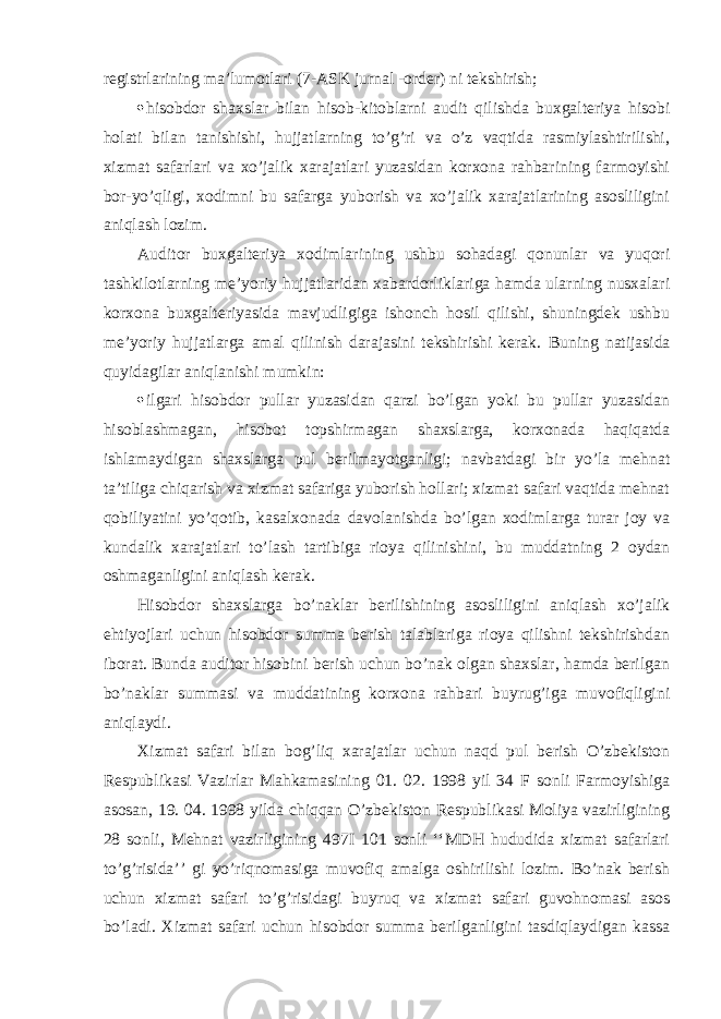 registrlarining ma’lumotlari (7-ASK jurnal -order) ni tekshirish;  hisobdor shaxslar bilan hisob-kitoblarni audit qilishda buxgalteriya hisobi holati bilan tanishishi, hujjatlarning to’g’ri va o’z vaqtida rasmiylashtirilishi, xizmat safarlari va xo’jalik xarajatlari yuzasidan korxona rahbarining farmoyishi bor-yo’qligi, xodimni bu safarga yuborish va xo’jalik xarajatlarining asosliligini aniqlash lozim. Auditor buxgalteriya xodimlarining ushbu sohadagi qonunlar va yuqori tashkilotlarning me’yoriy hujjatlaridan xabardorliklariga hamda ularning nusxalari korxona buxgalteriyasida mavjudligiga ishonch hosil qilishi, shuningdek ushbu me’yoriy hujjatlarga amal qilinish darajasini tekshirishi kerak. Buning natijasida quyidagilar aniqlanishi mumkin:  ilgari hisobdor pullar yuzasidan qarzi bo’lgan yoki bu pullar yuzasidan hisoblashmagan, hisobot topshirmagan shaxslarga, korxonada haqiqatda ishlamaydigan shaxslarga pul berilmayotganligi; navbatdagi bir yo’la mehnat ta’tiliga chiqarish va xizmat safariga yuborish hollari; xizmat safari vaqtida mehnat qobiliyatini yo’qotib, kasalxonada davolanishda bo’lgan xodimlarga turar joy va kundalik xarajatlari to’lash tartibiga rioya qilinishini, bu muddatning 2 oydan oshmaganligini aniqlash kerak. Hisobdor shaxslarga bo’naklar berilishining asosliligini aniqlash xo’jalik ehtiyojlari uchun hisobdor summa berish talablariga rioya qilishni tekshirishdan iborat. Bunda auditor hisobini berish uchun bo’nak olgan shaxslar, hamda berilgan bo’naklar summasi va muddatining korxona rahbari buyrug’iga muvofiqligini aniqlaydi. Х izmat safari bilan bog’liq xarajatlar uchun naqd pul berish O’zbekiston Respublikasi Vazirlar Mahkamasining 01. 02. 1998 yil 34 F sonli Farmoyishiga asosan, 19. 04. 1998 yilda chiqqan O’zbekiston Respublikasi Moliya vazirligining 28 sonli, Mehnat vazirligining 497I 101 sonli ‘‘MDH hududida xizmat safarlari to’g’risida’’ gi yo’riqnomasiga muvofiq amalga oshirilishi lozim. Bo’nak berish uchun xizmat safari to’g’risidagi buyruq va xizmat safari guvohnomasi asos bo’ladi. Х izmat safari uchun hisobdor summa berilganligini tasdiqlaydigan kassa 