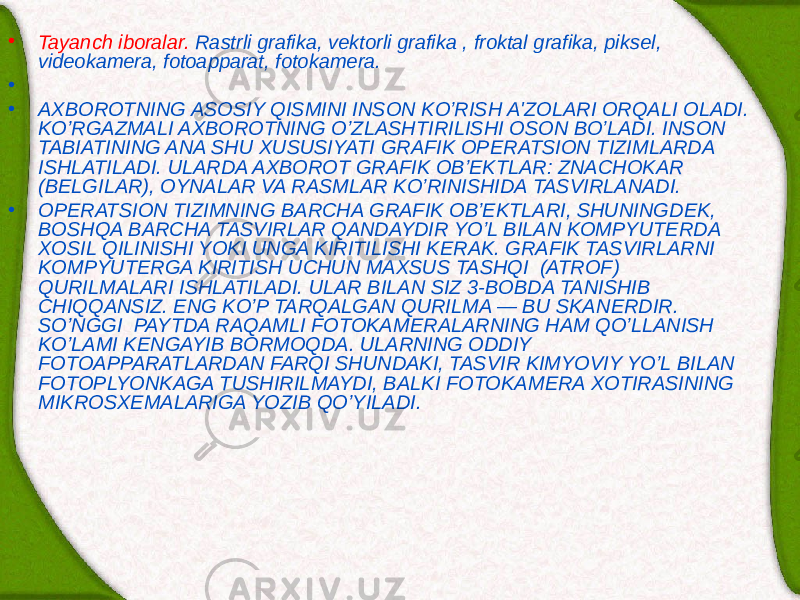 • Tayanch iboralar. Rastrli grafika, v е ktorli grafika , froktal grafika, piks е l, vid е okam е ra, fotoapparat, fotokam е ra. •   • AXBOROTNING ASOSIY QISMINI INSON KO’RISH A&#39;ZOLARI ORQALI OLADI. KO’RGAZMALI AXBOROTNING O’ZLASHTIRILISHI OSON BO’LADI. INSON TABIATINING ANA SHU XUSUSIYATI GRAFIK OP Е RATSION TIZIMLARDA ISHLATILADI. ULARDA AXBOROT GRAFIK OB’ЕKTLAR: ZNACHOKAR (B Е LGILAR), OYNALAR VA RASMLAR KO’RINISHIDA TASVIRLANADI. • OP Е RATSION TIZIMNING BARCHA GRAFIK OB’ЕKTLARI, SHUNINGD Е K, BOSHQA BARCHA TASVIRLAR QANDAYDIR YO’L BILAN KOMPYUTЕRDA XOSIL QILINISHI YOKI UNGA KIRITILISHI KЕRAK. GRAFIK TASVIRLARNI KOMPYUTЕRGA KIRITISH UCHUN MAXSUS TASHQI (ATROF) QURILMALARI ISHLATILADI. ULAR BILAN SIZ 3-BOBDA TANISHIB CHIQQANSIZ. ENG KO’P TARQALGAN QURILMA — BU SKAN Е RDIR. SO’NGGI PAYTDA RAQAMLI FOTOKAM Е RALARNING HAM QO’LLANISH KO’LAMI KENGAYIB BORMOQDA. ULARNING ODDIY FOTOAPPARATLARDAN FARQI SHUNDAKI, TASVIR KIMYOVIY YO’L BILAN FOTOPLYONKAGA TUSHIRILMAYDI, BALKI FOTOKAM Е RA XOTIRASINING MIKROSX Е MALARIGA YOZIB QO’YILADI. 