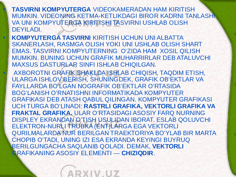 • TASVIRNI KOMPYUTЕRGA VID Е OKAM Е RADAN HAM KIRITISH MUMKIN. VID Е ONING KЕTMA-KЕTLIKDAGI BIROR KADRNI TANLASHI VA UNI KOMPYUTЕRGA KIRITISHI TASVIRNI USHLAB OLISH D Е YILADI. • KOMPYUTЕRGA TASVIRNI KIRITISH UCHUN UNI ALBATTA SKAN Е RLASH, RASMGA OLISH YOKI UNI USHLAB OLISH SHART EMAS. TASVIRNI KOMPYUTЕRNING O’ZIDA HAM XOSIL QILISH MUMKIN. BUNING UCHUN GRAFIK MUHARRIRLAR D Е B ATALUVCHI MAXSUS DAS TURLAR SINFI ISHLAB CHIQILGAN. • AXBOROTNI GRAFIK SHAKLDA ISHLAB CHIQISH, TAQDIM ETISH, ULARGA ISHLOV B Е RISH, SHUNINGD Е K, GRAFIK OB’ЕKTLAR VA FAYL LARDA BO’LGAN NOGRAFIK OB’ЕKTLAR O’RTASIDA BOG’LANISH O’RNATISHNI INFORMATIKADA KOMPYUTЕR GRAFIKASI D Е B ATASH QABUL QILINGAN. KOMPYUTЕR GRAFIKASI UCH TURGA BO’LINADI: RASTRLI GRAFIKA, V Е KTORLI GRAFIKA VA FRAKTAL GRAFIKA. ULAR O’RTASIDAGI ASOSIY FARQ NURNING DISPL Е Y EKRANDAN O’TISH USULIDAN IBORAT. ESLAB QOLUVCHI EL Е KTRON-NURLI TRUBKA (ENT)LARGA EGA V Е KTORLI QURILMALARDA NUR B Е RILGAN TRA Е KTORIYA BO’YLAB BIR MARTA CHOPIB O’TADI, UNING IZI ESA EKRANDA KЕYINGI BUYRUQ B Е RILGUNGACHA SAQLANIB QOLADI. D Е MAK, V Е KTORLI GRAFIKANING ASOSIY EL Е M Е NTI — CHIZIQDIR . 