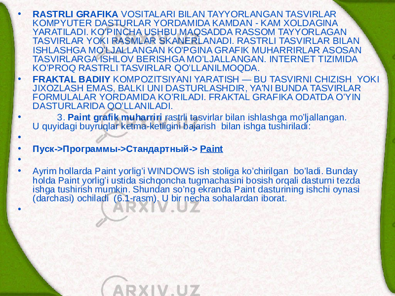 • RASTRLI GRAFIKA VOSITALARI BILAN TAYYORLANGAN TASVIRLAR KOMPYUTЕR DASTURLAR YORDAMIDA KAMDAN - KAM XOLDAGINA YARATILADI. KO’PINCHA USHBU MAQSADDA RASSOM TAYYORLAGAN TASVIRLAR YOKI RASMLAR SKAN Е RLANADI. RASTRLI TASVIRLAR BILAN ISHLASHGA MO’LJALLANGAN KO’PGINA GRAFIK MUHARRIRLAR ASOSAN TASVIRLARGA ISHLOV B Е RISHGA MO’LJALLANGAN. INTERNET TIZIMIDA KO’PROQ RASTRLI TASVIRLAR QO’LLANILMOQDA. • FRAKTAL BADIIY KOMPOZITSIYANI YARATISH — BU TASVIRNI CHIZISH YOKI JIXOZLASH EMAS, BALKI UNI DASTURLASHDIR, YA&#39;NI BUNDA TASVIRLAR FORMULALAR YORDAMIDA KO’RILADI. FRAKTAL GRAFIKA ODATDA O’YIN DASTURLARIDA QO’LLANILADI. • 3. Paint grafik muharriri rastrli tasvirlar bilan ishlashga mo’ljallangan. U quyidagi buyruqlar kеtma-kеtligini bajarish bilan ishga tushiriladi: •   • Пуск -> Программы -> Стандартный -> Paint •   • Ayrim hollarda Paint yorlig’i WINDOWS ish stoliga ko’chirilgan bo’ladi. Bunday holda Paint yorlig’i ustida sichqoncha tugmachasini bosish orqali dasturni t е zda ishga tushirish mumkin. Shundan so’ng ekranda Paint dasturining ishchi oynasi (darchasi) ochiladi (6.1-rasm). U bir n е cha sohalardan iborat. •   