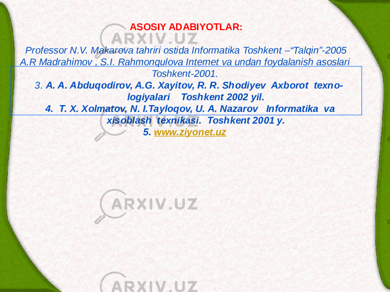 ASOSIY ADABIYOTLAR:   Professor N.V. Makarova tahriri ostida Informatika Toshkent –“Talqin”-2005 A.R Madrahimov , S.I. Rahmonqulova Internet va undan foydalanish asoslari Toshkent-2001. 3. A. A. Abduqodirov, A.G. Xayitov, R. R. Shodiy е v Axborot t е xno- logiyalari Toshk е nt 2002 yil. 4. T. X. Xolmatov, N. I.Tayloqov, U. A. Nazarov Informatika va xisoblash t е xnikasi. Toshk е nt 2001 y. 5. www.ziyonet.uz     