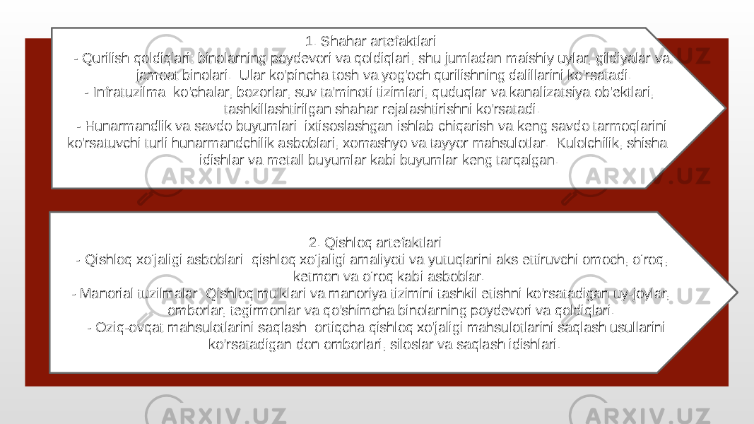  1. Shahar artefaktlari: - Qurilish qoldiqlari: binolarning poydevori va qoldiqlari, shu jumladan maishiy uylar, gildiyalar va jamoat binolari. Ular ko&#39;pincha tosh va yog&#39;och qurilishning dalillarini ko&#39;rsatadi. - Infratuzilma: ko&#39;chalar, bozorlar, suv ta&#39;minoti tizimlari, quduqlar va kanalizatsiya ob&#39;ektlari, tashkillashtirilgan shahar rejalashtirishni ko&#39;rsatadi. - Hunarmandlik va savdo buyumlari: ixtisoslashgan ishlab chiqarish va keng savdo tarmoqlarini ko&#39;rsatuvchi turli hunarmandchilik asboblari, xomashyo va tayyor mahsulotlar. Kulolchilik, shisha idishlar va metall buyumlar kabi buyumlar keng tarqalgan. 2. Qishloq artefaktlari: - Qishloq xo‘jaligi asboblari: qishloq xo‘jaligi amaliyoti va yutuqlarini aks ettiruvchi omoch, o‘roq, ketmon va o‘roq kabi asboblar. - Manorial tuzilmalar: Qishloq mulklari va manoriya tizimini tashkil etishni ko&#39;rsatadigan uy-joylar, omborlar, tegirmonlar va qo&#39;shimcha binolarning poydevori va qoldiqlari. - Oziq-ovqat mahsulotlarini saqlash: ortiqcha qishloq xo&#39;jaligi mahsulotlarini saqlash usullarini ko&#39;rsatadigan don omborlari, siloslar va saqlash idishlari. 