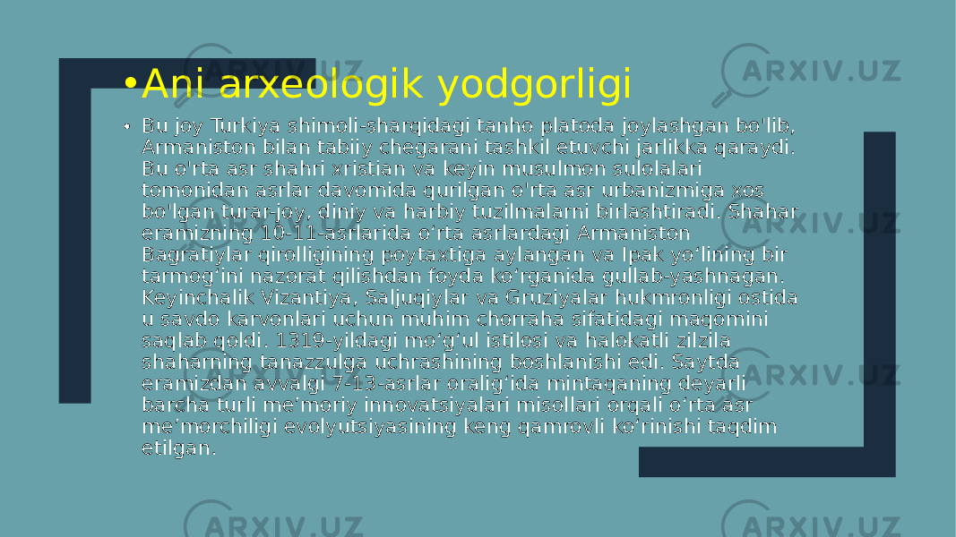 • Ani arxeologik yodgorligi • Bu joy Turkiya shimoli-sharqidagi tanho platoda joylashgan bo&#39;lib, Armaniston bilan tabiiy chegarani tashkil etuvchi jarlikka qaraydi. Bu o&#39;rta asr shahri xristian va keyin musulmon sulolalari tomonidan asrlar davomida qurilgan o&#39;rta asr urbanizmiga xos bo&#39;lgan turar-joy, diniy va harbiy tuzilmalarni birlashtiradi. Shahar eramizning 10-11-asrlarida oʻrta asrlardagi Armaniston Bagratiylar qirolligining poytaxtiga aylangan va Ipak yoʻlining bir tarmogʻini nazorat qilishdan foyda koʻrganida gullab-yashnagan. Keyinchalik Vizantiya, Saljuqiylar va Gruziyalar hukmronligi ostida u savdo karvonlari uchun muhim chorraha sifatidagi maqomini saqlab qoldi. 1319-yildagi moʻgʻul istilosi va halokatli zilzila shaharning tanazzulga uchrashining boshlanishi edi. Saytda eramizdan avvalgi 7-13-asrlar oraligʻida mintaqaning deyarli barcha turli meʼmoriy innovatsiyalari misollari orqali oʻrta asr meʼmorchiligi evolyutsiyasining keng qamrovli koʻrinishi taqdim etilgan. 