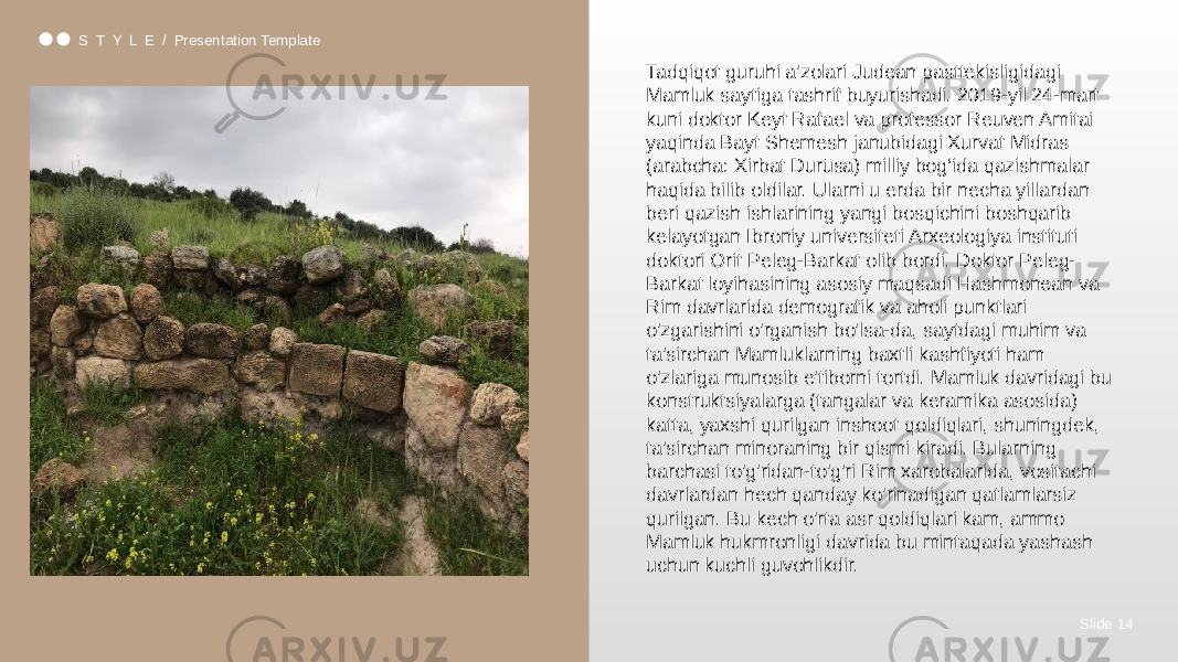 Slide 14S T Y L E / Presentation Template Tadqiqot guruhi a&#39;zolari Judean pasttekisligidagi Mamluk saytiga tashrif buyurishadi. 2019-yil 24-mart kuni doktor Keyt Rafael va professor Reuven Amitai yaqinda Bayt Shemesh janubidagi Xurvat Midras (arabcha: Xirbat Durūsa) milliy bog‘ida qazishmalar haqida bilib oldilar. Ularni u erda bir necha yillardan beri qazish ishlarining yangi bosqichini boshqarib kelayotgan Ibroniy universiteti Arxeologiya instituti doktori Orit Peleg-Barkat olib bordi. Doktor Peleg- Barkat loyihasining asosiy maqsadi Hashmonean va Rim davrlarida demografik va aholi punktlari o&#39;zgarishini o&#39;rganish bo&#39;lsa-da, saytdagi muhim va ta&#39;sirchan Mamluklarning baxtli kashfiyoti ham o&#39;zlariga munosib e&#39;tiborni tortdi. Mamluk davridagi bu konstruktsiyalarga (tangalar va keramika asosida) katta, yaxshi qurilgan inshoot qoldiqlari, shuningdek, ta&#39;sirchan minoraning bir qismi kiradi. Bularning barchasi to&#39;g&#39;ridan-to&#39;g&#39;ri Rim xarobalarida, vositachi davrlardan hech qanday ko&#39;rinadigan qatlamlarsiz qurilgan. Bu kech o&#39;rta asr qoldiqlari kam, ammo Mamluk hukmronligi davrida bu mintaqada yashash uchun kuchli guvohlikdir. 