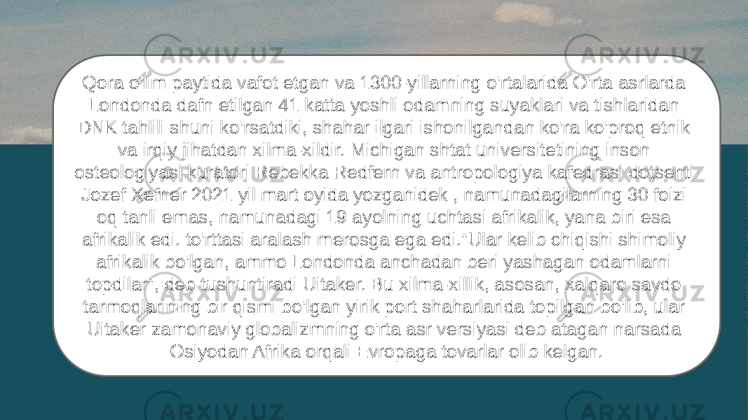 Qora o&#39;lim paytida vafot etgan va 1300-yillarning o&#39;rtalarida O&#39;rta asrlarda Londonda dafn etilgan 41 katta yoshli odamning suyaklari va tishlaridan DNK tahlili shuni ko&#39;rsatdiki, shahar ilgari ishonilgandan ko&#39;ra ko&#39;proq etnik va irqiy jihatdan xilma-xildir. Michigan shtat universitetining inson osteologiyasi kuratori Rebekka Redfern va antropologiya kafedrasi dotsenti Jozef Xefner 2021 yil mart oyida yozganidek , namunadagilarning 30 foizi oq tanli emas, namunadagi 19 ayolning uchtasi afrikalik, yana biri esa afrikalik edi. to&#39;rttasi aralash merosga ega edi.&#34;Ular kelib chiqishi shimoliy afrikalik bo&#39;lgan, ammo Londonda anchadan beri yashagan odamlarni topdilar&#34;, deb tushuntiradi Uitaker. Bu xilma-xillik, asosan, xalqaro savdo tarmoqlarining bir qismi bo&#39;lgan yirik port shaharlarida topilgan bo&#39;lib, ular Uitaker zamonaviy globalizmning o&#39;rta asr versiyasi deb atagan narsada Osiyodan Afrika orqali Evropaga tovarlar olib kelgan. 