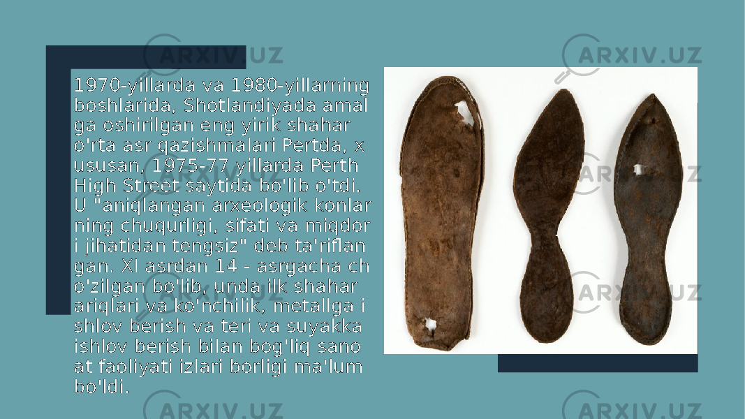 1970-yillarda va 1980-yillarning boshlarida, Shotlandiyada amal ga oshirilgan eng yirik shahar o&#39;rta asr qazishmalari Pertda, x ususan, 1975-77 yillarda Perth High Street saytida bo&#39;lib o&#39;tdi. U &#34;aniqlangan arxeologik konlar ning chuqurligi, sifati va miqdor i jihatidan tengsiz&#34; deb ta&#39;riflan gan. XI asrdan 14 - asrgacha ch o&#39;zilgan bo&#39;lib, unda ilk shahar ariqlari va ko&#39;nchilik, metallga i shlov berish va teri va suyakka ishlov berish bilan bog&#39;liq sano at faoliyati izlari borligi ma&#39;lum bo&#39;ldi. 