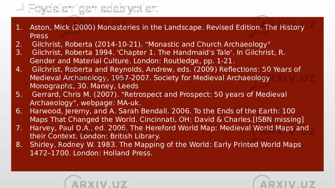  Foydalanilgan adabiyotlar: 1. Aston, Mick (2000) Monasteries in the Landscape. Revised Edition. The History Press 2. Gilchrist, Roberta (2014-10-21). &#34;Monastic and Church Archaeology&#34; 3. Gilchrist, Roberta 1994. &#39;Chapter 1. The Handmaid&#39;s Tale&#39;. In Gilchrist, R. Gender and Material Culture. London: Routledge, pp. 1-21. 4. Gilchrist, Roberta and Reynolds, Andrew, eds. (2009) Reflections: 50 Years of Medieval Archaeology, 1957-2007. Society for Medieval Archaeology Monographs, 30. Maney, Leeds 5. Gerrard, Chris M. (2007). &#34;Retrospect and Prospect: 50 years of Medieval Archaeology&#34;, webpage: MA-uk. 6. Harwood, Jeremy, and A. Sarah Bendall. 2006. To the Ends of the Earth: 100 Maps That Changed the World. Cincinnati, OH: David & Charles.[ISBN missing] 7. Harvey, Paul D.A., ed. 2006. The Hereford World Map: Medieval World Maps and their Context. London: British Library. 8. Shirley, Rodney W. 1983. The Mapping of the World: Early Printed World Maps 1472–1700. London: Holland Press. 