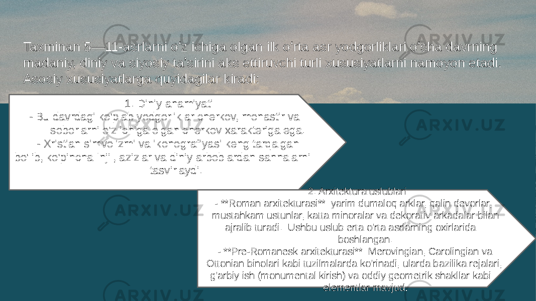 Taxminan 5—11-asrlarni oʻz ichiga olgan ilk oʻrta asr yodgorliklari oʻsha davrning madaniy, diniy va siyosiy taʼsirini aks ettiruvchi turli xususiyatlarni namoyon etadi. Asosiy xususiyatlarga quyidagilar kiradi: 1. Diniy ahamiyati - Bu davrdagi ko&#39;plab yodgorliklar cherkov, monastir va soborlarni o&#39;z ichiga olgan cherkov xarakteriga ega. - Xristian simvolizmi va ikonografiyasi keng tarqalgan bo&#39;lib, ko&#39;pincha Injil, azizlar va diniy arboblardan sahnalarni tasvirlaydi. 2. Arxitektura uslublari - **Roman arxitekturasi**: yarim dumaloq arklar, qalin devorlar, mustahkam ustunlar, katta minoralar va dekorativ arkadalar bilan ajralib turadi. Ushbu uslub erta o&#39;rta asrlarning oxirlarida boshlangan. - **Pre-Romanesk arxitekturasi**: Merovingian, Carolingian va Ottonian binolari kabi tuzilmalarda ko&#39;rinadi, ularda bazilika rejalari, g&#39;arbiy ish (monumental kirish) va oddiy geometrik shakllar kabi elementlar mavjud. 