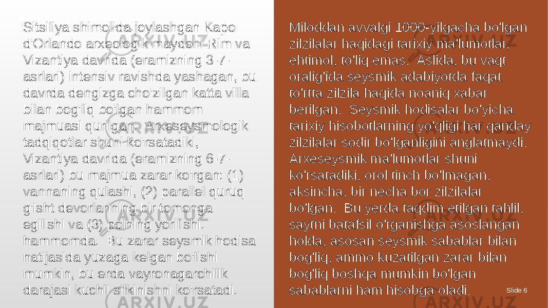 Slide 6S T Y L E / Presentation Template Sitsiliya shimolida joylashgan Kapo d&#39;Orlando arxeologik maydoni Rim va Vizantiya davrida (eramizning 3-7- asrlari) intensiv ravishda yashagan, bu davrda dengizga cho&#39;zilgan katta villa bilan bog&#39;liq bo&#39;lgan hammom majmuasi qurilgan. Arxeseysmologik tadqiqotlar shuni ko&#39;rsatadiki, Vizantiya davrida (eramizning 6-7- asrlari) bu majmua zarar ko&#39;rgan: (1) vannaning qulashi, (2) parallel quruq g&#39;isht devorlarining bir tomonga egilishi va (3) polning yorilishi. hammomda. Bu zarar seysmik hodisa natijasida yuzaga kelgan bo&#39;lishi mumkin, bu erda vayronagarchilik darajasi kuchli silkinishni ko&#39;rsatadi. Miloddan avvalgi 1000-yilgacha bo&#39;lgan zilzilalar haqidagi tarixiy ma&#39;lumotlar, ehtimol, to&#39;liq emas. Aslida, bu vaqt oralig&#39;ida seysmik adabiyotda faqat to&#39;rtta zilzila haqida noaniq xabar berilgan. Seysmik hodisalar bo&#39;yicha tarixiy hisobotlarning yo&#39;qligi har qanday zilzilalar sodir bo&#39;lganligini anglatmaydi. Arxeseysmik ma&#39;lumotlar shuni ko&#39;rsatadiki, orol tinch bo&#39;lmagan, aksincha, bir necha bor zilzilalar bo&#39;lgan. Bu yerda taqdim etilgan tahlil, saytni batafsil o&#39;rganishga asoslangan holda, asosan seysmik sabablar bilan bog&#39;liq, ammo kuzatilgan zarar bilan bog&#39;liq boshqa mumkin bo&#39;lgan sabablarni ham hisobga oladi. 