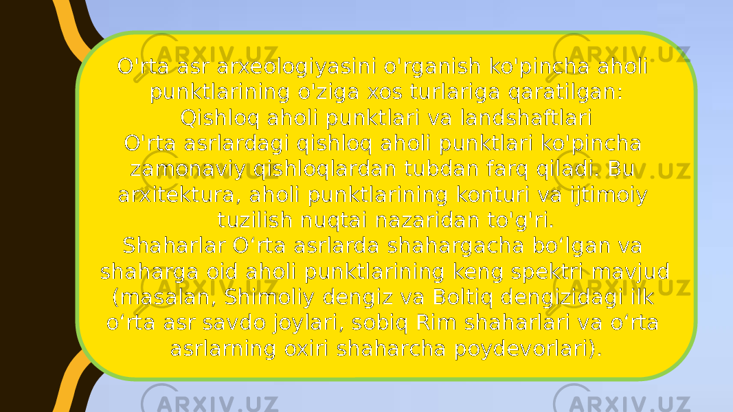 O&#39;rta asr arxeologiyasini o&#39;rganish ko&#39;pincha aholi punktlarining o&#39;ziga xos turlariga qaratilgan: Qishloq aholi punktlari va landshaftlari O&#39;rta asrlardagi qishloq aholi punktlari ko&#39;pincha zamonaviy qishloqlardan tubdan farq qiladi. Bu arxitektura, aholi punktlarining konturi va ijtimoiy tuzilish nuqtai nazaridan to&#39;g&#39;ri. Shaharlar Oʻrta asrlarda shahargacha boʻlgan va shaharga oid aholi punktlarining keng spektri mavjud (masalan, Shimoliy dengiz va Boltiq dengizidagi ilk oʻrta asr savdo joylari, sobiq Rim shaharlari va oʻrta asrlarning oxiri shaharcha poydevorlari). 