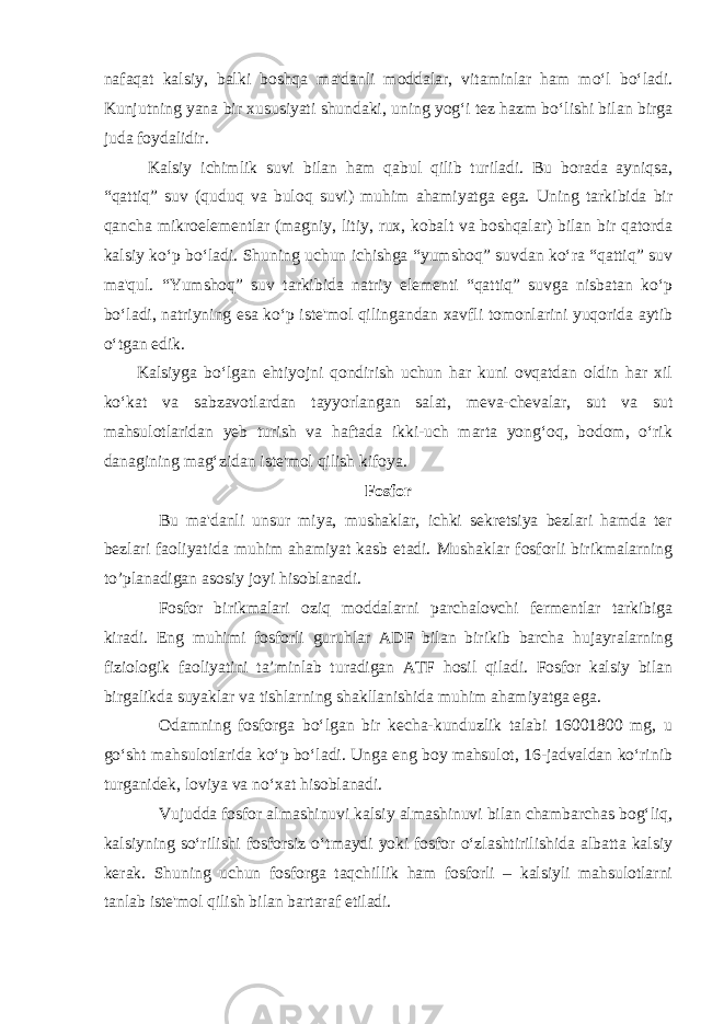 nafaqat kalsiy, balki boshqa ma&#39;danli moddalar, vitaminlar ham mo‘l bo‘ladi. Kunjutning yana bir xususiyati shundaki, uning yog‘i tez hazm bo‘lishi bilan birga juda foydalidir. Kalsiy ichimlik suvi bilan ham qabul qilib turiladi. Bu borada ayniqsa, “qattiq” suv (quduq va buloq suvi) muhim ahamiyatga ega. Uning tarkibida bir qancha mikroelementlar (magniy, litiy, rux, kobalt va boshqalar) bilan bir qatorda kalsiy ko‘p bo‘ladi. Shuning uchun ichishga “yumshoq” suvdan ko‘ra “qattiq” suv ma&#39;qul. “Yumshoq” suv tarkibida natriy elementi “qattiq” suvga nisbatan ko‘p bo‘ladi, natriyning esa ko‘p iste&#39;mol qilingandan xavfli tomonlarini yuqorida aytib o‘tgan edik. Kalsiyga bo‘lgan ehtiyojni qondirish uchun har kuni ovqatdan oldin har xil ko‘kat va sabzavotlardan tayyorlangan salat, meva-chevalar, sut va sut mahsulotlaridan yeb turish va haftada ikki-uch marta yong‘oq, bodom, o‘rik danagining mag‘zidan iste&#39;mol qilish kifoya. Fosfor Bu ma&#39;danli unsur miya, mushaklar, ichki sekretsiya bezlari hamda ter bezlari faoliyatida muhim ahamiyat kasb etadi. Mushaklar fosforli birikmalarning to’planadigan asosiy joyi hisoblanadi. Fosfor birikmalari oziq moddalarni parchalovchi fermentlar tarkibiga kiradi. Eng muhimi fosforli guruhlar ADF bilan birikib barcha hujayralarning fiziologik faoliyatini ta’minlab turadigan ATF hosil qiladi. Fosfor kalsiy bilan birgalikda suyaklar va tishlarning shakllanishida muhim ahamiyatga ega. Odamning fosforga bo‘lgan bir kecha-kunduzlik talabi 16001800 mg, u go‘sht mahsulotlarida ko‘p bo‘ladi. Unga eng boy mahsulot, 16-jadvaldan ko‘rinib turganidek, loviya va no‘xat hisoblanadi. Vujudda fosfor almashinuvi kalsiy almashinuvi bilan chambarchas bog‘liq, kalsiyning so‘rilishi fosforsiz o‘tmaydi yoki fosfor o‘zlashtirilishida albatta kalsiy kerak. Shuning uchun fosforga taqchillik ham fosforli – kalsiyli mahsulotlarni tanlab iste&#39;mol qilish bilan bartaraf etiladi. 