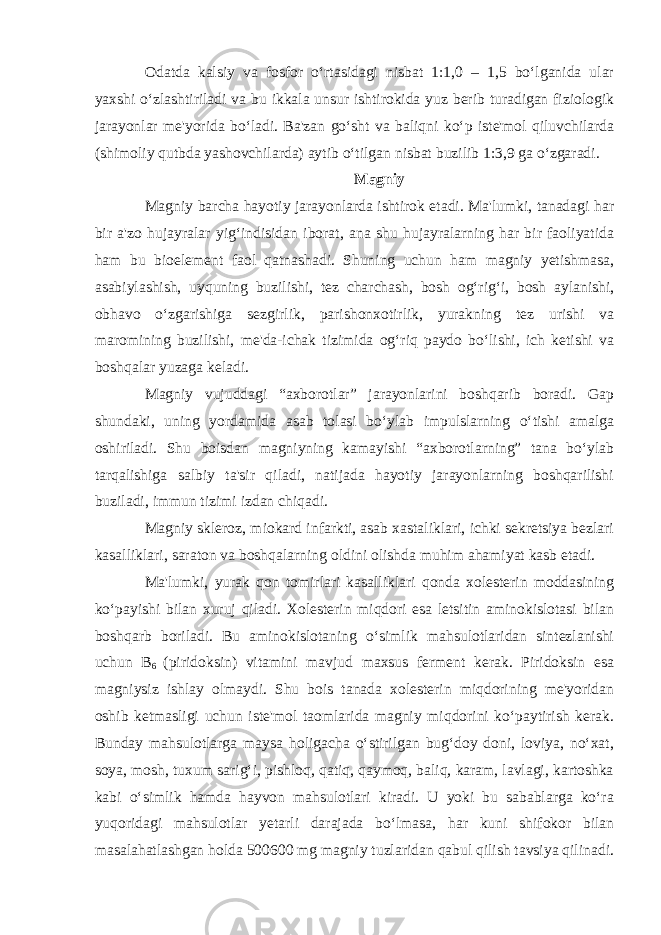 Odatda kalsiy va fosfor o‘rtasidagi nisbat 1:1,0 – 1,5 bo‘lganida ular yaxshi o‘zlashtiriladi va bu ikkala unsur ishtirokida yuz berib turadigan fiziologik jarayonlar me&#39;yorida bo‘ladi. Ba&#39;zan go‘sht va baliqni ko‘p iste&#39;mol qiluvchilarda (shimoliy qutbda yashovchilarda) aytib o‘tilgan nisbat buzilib 1:3,9 ga o‘zgaradi. Magniy Magniy barcha hayotiy jarayonlarda ishtirok etadi. Ma&#39;lumki, tanadagi har bir a&#39;zo hujayralar yig‘indisidan iborat, ana shu hujayralarning har bir faoliyatida ham bu bioelement faol qatnashadi. Shuning uchun ham magniy yetishmasa, asabiylashish, uyquning buzilishi, tez charchash, bosh og‘rig‘i, bosh aylanishi, obhavo o‘zgarishiga sezgirlik, parishonxotirlik, yurakning tez urishi va maromining buzilishi, me&#39;da-ichak tizimida og‘riq paydo bo‘lishi, ich ketishi va boshqalar yuzaga keladi. Magniy vujuddagi “axborotlar” jarayonlarini boshqarib boradi. Gap shundaki, uning yordamida asab tolasi bo‘ylab impulslarning o‘tishi amalga oshiriladi. Shu boisdan magniyning kamayishi “axborotlarning” tana bo‘ylab tarqalishiga salbiy ta&#39;sir qiladi, natijada hayotiy jarayonlarning boshqarilishi buziladi, immun tizimi izdan chiqadi. Magniy skleroz, miokard infarkti, asab xastaliklari, ichki sekretsiya bezlari kasalliklari, saraton va boshqalarning oldini olishda muhim ahamiyat kasb etadi. Ma&#39;lumki, yurak qon tomirlari kasalliklari qonda xolesterin moddasining ko‘payishi bilan xuruj qiladi. Xolesterin miqdori esa letsitin aminokislotasi bilan boshqarb boriladi. Bu aminokislotaning o‘simlik mahsulotlaridan sintezlanishi uchun B 6 (piridoksin) vitamini mavjud maxsus ferment kerak. Piridoksin esa magniysiz ishlay olmaydi. Shu bois tanada xolesterin miqdorining me&#39;yoridan oshib ketmasligi uchun iste&#39;mol taomlarida magniy miqdorini ko‘paytirish kerak. Bunday mahsulotlarga maysa holigacha o‘stirilgan bug‘doy doni, loviya, no‘xat, soya, mosh, tuxum sarig‘i, pishloq, qatiq, qaymoq, baliq, karam, lavlagi, kartoshka kabi o‘simlik hamda hayvon mahsulotlari kiradi. U yoki bu sabablarga ko‘ra yuqoridagi mahsulotlar yetarli darajada bo‘lmasa, har kuni shifokor bilan masalahatlashgan holda 500600 mg magniy tuzlaridan qabul qilish tavsiya qilinadi. 