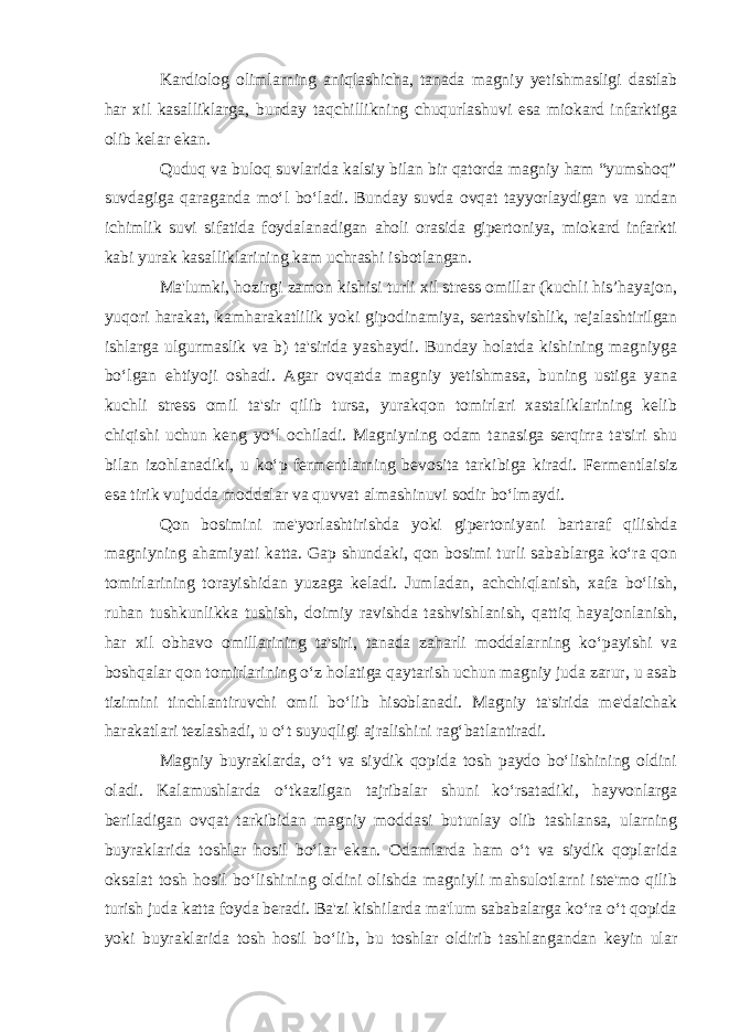 Kardiolog olimlarning aniqlashicha, tanada magniy yetishmasligi dastlab har xil kasalliklarga, bunday taqchillikning chuqurlashuvi esa miokard infarktiga olib kelar ekan. Quduq va buloq suvlarida kalsiy bilan bir qatorda magniy ham “yumshoq” suvdagiga qaraganda mo‘l bo‘ladi. Bunday suvda ovqat tayyorlaydigan va undan ichimlik suvi sifatida foydalanadigan aholi orasida gipertoniya, miokard infarkti kabi yurak kasalliklarining kam uchrashi isbotlangan. Ma&#39;lumki, hozirgi zamon kishisi turli xil stress omillar (kuchli his’hayajon, yuqori harakat, kamharakatlilik yoki gipodinamiya, sertashvishlik, rejalashtirilgan ishlarga ulgurmaslik va b) ta&#39;sirida yashaydi. Bunday holatda kishining magniyga bo‘lgan ehtiyoji oshadi. Agar ovqatda magniy yetishmasa, buning ustiga yana kuchli stress omil ta&#39;sir qilib tursa, yurakqon tomirlari xastaliklarining kelib chiqishi uchun keng yo‘l ochiladi. Magniyning odam tanasiga serqirra ta&#39;siri shu bilan izohlanadiki, u ko‘p fermentlarning bevosita tarkibiga kiradi. Fermentlaisiz esa tirik vujudda moddalar va quvvat almashinuvi sodir bo‘lmaydi. Qon bosimini me&#39;yorlashtirishda yoki gipertoniyani bartaraf qilishda magniyning ahamiyati katta. Gap shundaki, qon bosimi turli sabablarga ko‘ra qon tomirlarining torayishidan yuzaga keladi. Jumladan, achchiqlanish, xafa bo‘lish, ruhan tushkunlikka tushish, doimiy ravishda tashvishlanish, qattiq hayajonlanish, har xil obhavo omillarining ta&#39;siri, tanada zaharli moddalarning ko‘payishi va boshqalar qon tomirlarining o‘z holatiga qaytarish uchun magniy juda zarur, u asab tizimini tinchlantiruvchi omil bo‘lib hisoblanadi. Magniy ta&#39;sirida me&#39;daichak harakatlari tezlashadi, u o‘t suyuqligi ajralishini rag‘batlantiradi. Magniy buyraklarda, o‘t va siydik qopida tosh paydo bo‘lishining oldini oladi. Kalamushlarda o‘tkazilgan tajribalar shuni ko‘rsatadiki, hayvonlarga beriladigan ovqat tarkibidan magniy moddasi butunlay olib tashlansa, ularning buyraklarida toshlar hosil bo‘lar ekan. Odamlarda ham o‘t va siydik qoplarida oksalat tosh hosil bo‘lishining oldini olishda magniyli mahsulotlarni iste&#39;mo qilib turish juda katta foyda beradi. Ba&#39;zi kishilarda ma&#39;lum sababalarga ko‘ra o‘t qopida yoki buyraklarida tosh hosil bo‘lib, bu toshlar oldirib tashlangandan keyin ular 