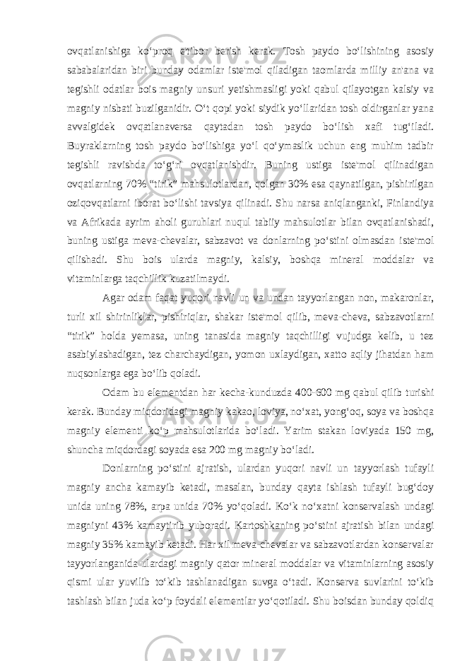 ovqatlanishiga ko‘proq e&#39;tibor berish kerak. Tosh paydo bo‘lishining asosiy sababalaridan biri bunday odamlar iste&#39;mol qiladigan taomlarda milliy an&#39;ana va tegishli odatlar bois magniy unsuri yetishmasligi yoki qabul qilayotgan kalsiy va magniy nisbati buzilganidir. O‘t qopi yoki siydik yo‘llaridan tosh oldirganlar yana avvalgidek ovqatlanaversa qaytadan tosh paydo bo‘lish xafi tug‘iladi. Buyraklarning tosh paydo bo‘lishiga yo‘l qo‘ymaslik uchun eng muhim tadbir tegishli ravishda to‘g‘ri ovqatlanishdir. Buning ustiga iste&#39;mol qilinadigan ovqatlarning 70% “tirik” mahsulotlardan, qolgan 30% esa qaynatilgan, pishirilgan oziqovqatlarni iborat bo‘lishi tavsiya qilinadi. Shu narsa aniqlanganki, Finlandiya va Afrikada ayrim aholi guruhlari nuqul tabiiy mahsulotlar bilan ovqatlanishadi, buning ustiga meva-chevalar, sabzavot va donlarning po‘stini olmasdan iste&#39;mol qilishadi. Shu bois ularda magniy, kalsiy, boshqa mineral moddalar va vitaminlarga taqchillik kuzatilmaydi. Agar odam faqat yuqori navli un va undan tayyorlangan non, makaronlar, turli xil shirinliklar, pishiriqlar, shakar iste&#39;mol qilib, meva-cheva, sabzavotlarni “tirik” holda yemasa, uning tanasida magniy taqchilligi vujudga kelib, u tez asabiylashadigan, tez charchaydigan, yomon uxlaydigan, xatto aqliy jihatdan ham nuqsonlarga ega bo‘lib qoladi. Odam bu elementdan har kecha-kunduzda 400-600 mg qabul qilib turishi kerak. Bunday miqdoridagi magniy kakao, loviya, no‘xat, yong‘oq, soya va boshqa magniy elementi ko‘p mahsulotlarida bo‘ladi. Yarim stakan loviyada 150 mg, shuncha miqdordagi soyada esa 200 mg magniy bo‘ladi. Donlarning po‘stini ajratish, ulardan yuqori navli un tayyorlash tufayli magniy ancha kamayib ketadi, masalan, bunday qayta ishlash tufayli bug‘doy unida uning 78%, arpa unida 70% yo‘qoladi. Ko‘k no‘xatni konservalash undagi magniyni 43% kamaytirib yuboradi. Kartoshkaning po‘stini ajratish bilan undagi magniy 35% kamayib ketadi. Har xil meva-chevalar va sabzavotlardan konservalar tayyorlanganida ulardagi magniy qator mineral moddalar va vitaminlarning asosiy qismi ular yuvilib to‘kib tashlanadigan suvga o‘tadi. Konserva suvlarini to‘kib tashlash bilan juda ko‘p foydali elementlar yo‘qotiladi. Shu boisdan bunday qoldiq 