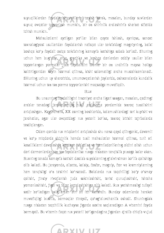 suyuqliklardan foydalanish yo‘llarini topish kerak, masalan, bunday suvlardan suyuq ovqatlar tayyorlash mumkin, bir oz shirinlik aralashtirib sharbat sifatida ichish mumkin. Mahsulotlarni aytilgan yo‘llar bilan qayta ishlash, ayniqsa, sanoat texnologiyasi usullaridan foydalanish nafaqat ular tarkibidagi magniyning, balki boshqa ko‘p foydali oziqa tarkibining kamayib ketishiga sabab bo‘ladi. Shuning uchun ham bug‘doy, arpa, grechka va boshqa donlardan oddiy usullar bilan tayyorlangan yormalar juda foydalidir. Donlar bir oz undirilib maysa holiga keltirilganidan keyin iste&#39;mol qilinsa, kishi salomatligi ancha mustahkamlanadi. SHuning uchun uy sharoitida, umumovqatlanish joylarida, oshxonalarda kundalik iste&#39;mol uchun tez-tez yorma tayyorlanishi maqsadga muvofiqdir. Rux Bu unsurning foydaliligini insoniyat ancha ilgari sezgan, masalan, qadimgi arablar tanadagi jarohatlarning ruxli aralashma yordamida tezroq tuzalishini aniqlashgan. Keyinchalik, XX asrning boshlarida, kalamushlardagi teri kuyishi va jarohatlar, agar ular ovqatidagi rux yetarli bo‘lsa, tezroq bitishi tajribalarda tasdiqlangan. Odam qonida rux miqdorini aniqlashda shu narsa qayd qilinganki, davomli va ko‘p miqdorda shirinlik hamda tuzli mahsulotlar iste&#39;mol qilinsa, turli xil kasalliklarni davolashda kortizon ishlatilsa va homiladorlikning oldini olish uchun dori darmonlardan tez-tez foydalanilsa ruxga nisbatan tanqislik yuzaga kelar ekan. Ruxning tanada kamayib ketishi dastlab suyaklarning g‘alvirsimon bo‘lib qolishiga olib keladi. Bu jarayonda, albatta, kalsiy, fosfor, magniy, ftor va kremniylarning ham tanqisligi o‘z ta&#39;sirini ko‘rsatadi. Bolalarda rux taqchilligi bo’y o‘smay qolishi, jinsiy rivojlanish juda sekinlashishi, terisi quruqlashishi, ishtaha yomonlashishi, jigar va taloq kattalashishiga olib keladi. Rux yetishmasligi tufayli sodir bo‘ladigan belgilardan biri bu ich ketishdir. Bunday odamlarda harakat muvofiqligi buzilib, barmoqlar titraydi, qo‘zg‘aluvchanlik oshadi. Shuningdek ruxga nisbatan taqchillik kuchaysa jigarda zaxira saqlanadigan A vitamini foyda bermaydi. Bu vitamin faqat rux yetarli bo‘lgandagina jigardan ajralib chiqib vujud 