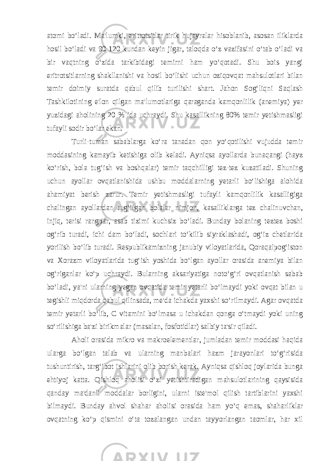 atomi bo‘ladi. Ma&#39;lumki, eritrotsitlar tirik hujayralar hisoblanib, asosan iliklarda hosil bo‘ladi va 90-120 kundan keyin jigar, taloqda o‘z vazifasini o‘tab o‘ladi va bir vaqtning o‘zida tarkibidagi temirni ham yo‘qotadi. Shu bois yangi eritrotsitlarning shakllanishi va hosil bo‘lishi uchun oziqovqat mahsulotlari bilan temir doimiy suratda qabul qilib turilishi shart. Jahon Sog‘liqni Saqlash Tashkilotining e&#39;lon qilgan ma&#39;lumotlariga qaraganda kamqonlilik (anemiya) yer yuzidagi aholining 20 % ida uchraydi. Shu kasallikning 80% temir yetishmasligi tufayli sodir bo‘lar ekan. Turli-tuman sabablarga ko‘ra tanadan qon yo‘qotilishi vujudda temir moddasining kamayib ketishiga olib keladi. Ayniqsa ayollarda bunaqangi (hayz ko‘rish, bola tug‘ish va boshqalar) temir taqchilligi tez-tez kuzatiladi. Shuning uchun ayollar ovqatlanishida ushbu moddalarning yetarli bo‘lishiga alohida ahamiyat berish zarur. Temir yetishmasligi tufayli kamqonlilik kasalligiga chalingan ayollardan tug‘ilgan bolalar nimjon, kasalliklarga tez chalinuvchan, injiq, terisi rangpar, asab tizimi kuchsiz bo‘ladi. Bunday bolaning teztez boshi og‘rib turadi, ichi dam bo‘ladi, sochlari to‘kilib siyraklashadi, og‘iz chetlarida yorilish bo‘lib turadi. Respublikamizning janubiy viloyatlarida, Qoraqalpog‘iston va Xorazm viloyatlarida tug‘ish yoshida bo‘lgan ayollar orasida anemiya bilan og‘riganlar ko‘p uchraydi. Bularning aksariyatiga noto‘g‘ri ovqatlanish sabab bo‘ladi, ya&#39;ni ularning yegan ovqatida temir yetarli bo‘lmaydi yoki ovqat bilan u tegishli miqdorda qabul qilinsada, me&#39;da ichakda yaxshi so‘rilmaydi. Agar ovqatda temir yetarli bo‘lib, C vitamini bo‘lmasa u ichakdan qonga o‘tmaydi yoki uning so‘rilishiga ba&#39;zi birikmalar (masalan, fosfotidlar) salbiy ta&#39;sir qiladi. Aholi orasida mikro va makroelementlar, jumladan temir moddasi haqida ularga bo‘lgan talab va ularning manbalari hazm jarayonlari to‘g‘risida tushuntirish, targ‘ibot ishlarini olib borish kerak. Ayniqsa qishloq joylarida bunga ehtiyoj katta. Qishloq aholisi o‘zi yetishtiradigan mahsulotlarining qaysisida qanday ma&#39;danli moddalar borligini, ularni iste&#39;mol qilish tartiblarini yaxshi bilmaydi. Bunday ahvol shahar aholisi orasida ham yo‘q emas, shaharliklar ovqatning ko‘p qismini o‘ta tozalangan undan tayyorlangan taomlar, har xil 