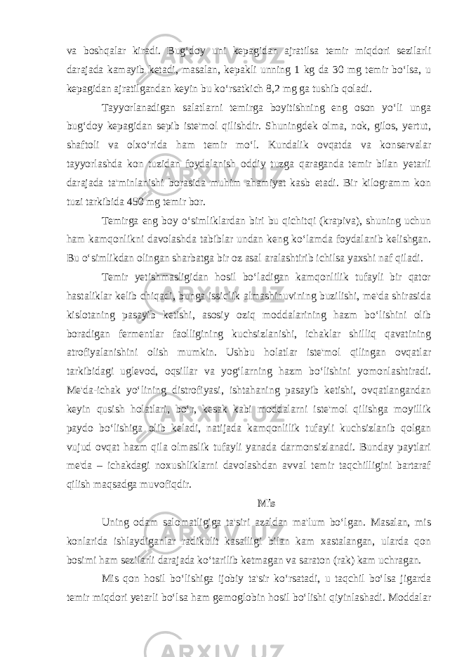 va boshqalar kiradi. Bug‘doy uni kepagidan ajratilsa temir miqdori sezilarli darajada kamayib ketadi, masalan, kepakli unning 1 kg da 30 mg temir bo‘lsa, u kepagidan ajratilgandan keyin bu ko‘rsatkich 8,2 mg ga tushib qoladi. Tayyorlanadigan salatlarni temirga boyitishning eng oson yo‘li unga bug‘doy kepagidan sepib iste&#39;mol qilishdir. Shuningdek olma, nok, gilos, yertut, shaftoli va olxo‘rida ham temir mo‘l. Kundalik ovqatda va konservalar tayyorlashda kon tuzidan foydalanish oddiy tuzga qaraganda temir bilan yetarli darajada ta&#39;minlanishi borasida muhim ahamiyat kasb etadi. Bir kilogramm kon tuzi tarkibida 450 mg temir bor. Temirga eng boy o‘simliklardan biri bu qichitqi (krapiva), shuning uchun ham kamqonlikni davolashda tabiblar undan keng ko‘lamda foydalanib kelishgan. Bu o‘simlikdan olingan sharbatga bir oz asal aralashtirib ichilsa yaxshi naf qiladi. Temir yetishmasligidan hosil bo‘ladigan kamqonlilik tufayli bir qator hastaliklar kelib chiqadi, bunga issiqlik almashinuvining buzilishi, me&#39;da shirasida kislotaning pasayib ketishi, asosiy oziq moddalarining hazm bo‘lishini olib boradigan fermentlar faolligining kuchsizlanishi, ichaklar shilliq qavatining atrofiyalanishini olish mumkin. Ushbu holatlar iste&#39;mol qilingan ovqatlar tarkibidagi uglevod, oqsillar va yog‘larning hazm bo‘lishini yomonlashtiradi. Me&#39;da-ichak yo‘lining distrofiyasi, ishtahaning pasayib ketishi, ovqatlangandan keyin qusish holatlari, bo‘r, kesak kabi moddalarni iste&#39;mol qilishga moyillik paydo bo‘lishiga olib keladi, natijada kamqonlilik tufayli kuchsizlanib qolgan vujud ovqat hazm qila olmaslik tufayli yanada darmonsizlanadi. Bunday paytlari me&#39;da – ichakdagi noxushliklarni davolashdan avval temir taqchilligini bartaraf qilish maqsadga muvofiqdir. Mis Uning odam salomatligiga ta&#39;siri azaldan ma&#39;lum bo‘lgan. Masalan, mis konlarida ishlaydiganlar radikulit kasalligi bilan kam xastalangan, ularda qon bosimi ham sezilarli darajada ko‘tarilib ketmagan va saraton (rak) kam uchragan. Mis qon hosil bo‘lishiga ijobiy ta&#39;sir ko‘rsatadi, u taqchil bo‘lsa jigarda temir miqdori yetarli bo‘lsa ham gemoglobin hosil bo‘lishi qiyinlashadi. Moddalar 