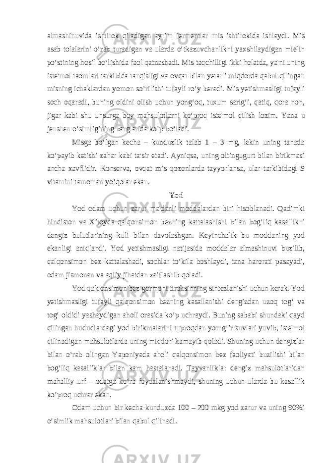 almashinuvida ishtirok qiladigan ayrim fermentlar mis ishtirokida ishlaydi. Mis asab tolalarini o‘rab turadigan va ularda o‘tkazuvchanlikni yaxshilaydigan mielin po‘stining hosil bo‘lishida faol qatnashadi. Mis taqchilligi ikki holatda, ya&#39;ni uning iste&#39;mol taomlari tarkibida tanqisligi va ovqat bilan yetarli miqdorda qabul qilingan misning ichaklardan yomon so‘rilishi tufayli ro‘y beradi. Mis yetishmasligi tufayli soch oqaradi, buning oldini olish uchun yong‘oq, tuxum sarig‘i, qatiq, qora non, jigar kabi shu unsurga boy mahsulotlarni ko‘proq iste&#39;mol qilish lozim. Yana u jenshen o‘simligining barglarida ko‘p bo‘ladi. Misga bo‘lgan kecha – kunduzlik talab 1 – 3 mg, lekin uning tanada ko‘payib ketishi zahar kabi ta&#39;sir etadi. Ayniqsa, uning oltingugurt bilan birikmasi ancha xavflidir. Konserva, ovqat mis qozonlarda tayyorlansa, ular tarkibidagi S vitamini tamoman yo‘qolar ekan. Yod Yod odam uchun zarur ma&#39;danli moddalardan biri hisoblanadi. Qadimki hindiston va Xitoyda qalqonsimon bezning kattalashishi bilan bog‘liq kasallikni dengiz bulutlarining kuli bilan davolashgan. Keyinchalik bu moddaning yod ekanligi aniqlandi. Yod yetishmasligi natijasida moddalar almashinuvi buzilib, qalqonsimon bez kattalashadi, sochlar to‘kila boshlaydi, tana harorati pasayadi, odam jismonan va aqliy jihatdan zaiflashib qoladi. Yod qalqonsimon bez gormoni tiroksinning sintezlanishi uchun kerak. Yod yetishmasligi tufayli qalqonsimon bezning kasallanishi dengizdan uzoq tog‘ va tog‘ oldidi yashaydigan aholi orasida ko‘p uchraydi. Buning sababi shundaki qayd qilingan hududlardagi yod birikmalarini tuproqdan yomg‘ir suvlari yuvib, iste&#39;mol qilinadigan mahsulotlarda uning miqdori kamayib qoladi. Shuning uchun dengizlar bilan o‘rab olingan Yaponiyada aholi qalqonsimon bez faoliyati buzilishi bilan bog‘liq kasalliklar bilan kam hastalanadi. Tayvanliklar dengiz mahsulotlaridan mahalliy urf – odatga ko‘ra foydalanishmaydi, shuning uchun ularda bu kasallik ko‘proq uchrar ekan. Odam uchun bir kecha-kunduzda 100 – 200 mkg yod zarur va uning 90%i o‘simlik mahsulotlari bilan qabul qilinadi. 