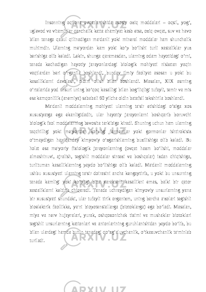 Insonning oqilona ovqatlanishida asosiy oziq moddalari – oqsil, yog’, uglevod va vitaminlar qanchalik katta ahamiyat kasb etsa, oziq-ovqat, suv va havo bilan tanaga qabul qilinadigan ma&#39;danli yoki mineral moddalar ham shunchalik muhimdir. Ularning me&#39;yordan kam yoki ko’p bo’lishi turli xastaliklar yuz berishiga olib keladi. Lekin, shunga qaramasdan, ularning odam hayotidagi o’rni, tanada kechadigan hayotiy jarayonlardagi biologik mohiyati nisbatan yaqin vaqtlardan beri o’rganila boshlandi, bunday ilmiy faoliyat asosan u yoki bu kasalliklarni davolash, oldini olish bilan boshlandi. Masalan, XIX asrning o’rtalarida yod unsuri uning bo’qoq kasalligi bilan bog’liqligi tufayli, temir va mis esa kamqonlilik (anemiya) sababali 60 yilcha oldin batafsil tekshirila boshlandi. Ma&#39;danli moddalarning mohiyati ularning ta&#39;sir etishidagi o’ziga xos xususiyatga ega ekanligidadir, ular hayotiy jarayonlarni boshqarib boruvchi biologik faol moddalarning bevosita tarkibiga kiradi. Shuning uchun ham ularning taqchilligi yoki me&#39;yoridan ko’pligi fermentlar yoki gormonlar ishtirokisiz o’tmaydigan har qanday kimyoviy o’zgarishlarning buzilishiga olib keladi. Bu holat esa me&#39;yoriy fiziologik jarayonlarning (ovqat hazm bo’lishi, moddalar almashinuvi, ajralish, tegishli moddalar sintezi va boshqalar) izdan chiqishiga, turlituman kasalliklarning paydo bo’lishiga olib keladi. Ma&#39;danli moddalarning ushbu xususiyati ularning ta&#39;sir doirasini ancha kengaytirib, u yoki bu unsurning tanada kamligi yoki ko’pligi bitta xarakterli kasallikni emas, balki bir qator xastaliklarni keltirib chiqaradi. Tanada uchraydigan kimyoviy unsurlarning yana bir xususiyati shundaki, ular tufayli tirik organizm, uning barcha a&#39;zolari tegishli bioelektrik faollikka, ya&#39;ni biopotensiallarga (biotoklarga) ega bo’ladi. Masalan, miya va nerv hujayralari, yurak, oshqozonichak tizimi va mushaklar biotoklari tegishli unsurlarning kationlari va anionlarining guruhlanishidan paydo bo’lib, bu bilan ulardagi hamda butun tanadagi qo’zg’aluvchanlik, o’tkazuvchanlik ta&#39;minlab turiladi. 