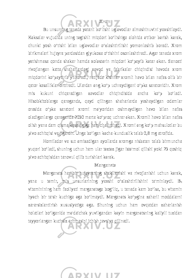 Xrom Bu unsurning tanada yetarli bo‘lishi uglevodlar almashinuvini yaxshilaydi. Keksalar vujudida uning tegishli miqdori bo‘lishiga alohida e&#39;tibor berish kerak, chunki yosh o‘tishi bilan uglevodlar o‘zlashtirilishi yomonlashib boradi. Xrom birikmalari hujayra pardasidan glyukoza o‘tishini osonlashtiradi. Agar tanada xrom yetishmasa qonda shakar hamda xolesterin miqdori ko‘payib ketar ekan. Sanoati rivojlangan katta shaharlardagi zavod va fabrikalar chiqindisi havoda xrom miqdorini ko‘paytirib yuboradi, natijada kishilar xromli havo bilan nafas olib bir qator kasalliklar orttiradi. Ulardan eng ko‘p uchraydigani o‘pka saratonidir. Xrom mis kukuni chiqaradigan zavodlar chiqindisida ancha ko‘p bo‘ladi. Hisobkitoblarga qaraganda, qayd qilingan shaharlarda yashaydigan odamlar orasida o‘pka saratoni xromi me&#39;yoridan oshmaydigan havo bilan nafas oladiganlarga qaraganda 2030 marta ko‘proq uchrar ekan. Xromli havo bilan nafas olish yana dam qisma kasalligiga ham chalintiradi. Xromi eng ko‘p mahsulotlar bu pivo achitqisi va jigardir. Unga bo‘lgan kecha-kunduzlik talab 0,8 mg atrofida. Homilador va sut emizadigan ayollarda xromga nisbatan talab birmuncha yuqori bo‘ladi, shuning uchun ham ular teztez jigar iste&#39;mol qilishi yoki 23 qoshiq pivo achitqisidan tanovul qilib turishlari kerak. Marganets Marganets har bir hujayraning shakllanishi va rivojlanishi uchun kerak, yana u temir, mis unsurlarining yaxshi o‘zlashtirilishini ta&#39;minlaydi. B 1 vitaminining ham faoliyati marganetsga bog‘liq, u tanada kam bo‘lsa, bu vitamin hyech bir ta&#39;sir kuchiga ega bo‘lmaydi. Marganets ko‘pgina zaharli moddalarni zararsizlantirish xususiyatiga ega. Shuning uchun ham ovqatdan zaharlanish holatlari bo‘lganida me&#39;daichak yuvilgandan keyin marganetsning kaliyli tuzidan tayyorlangan kuchsiz eritmasini ichish tavsiya qilinadi. 